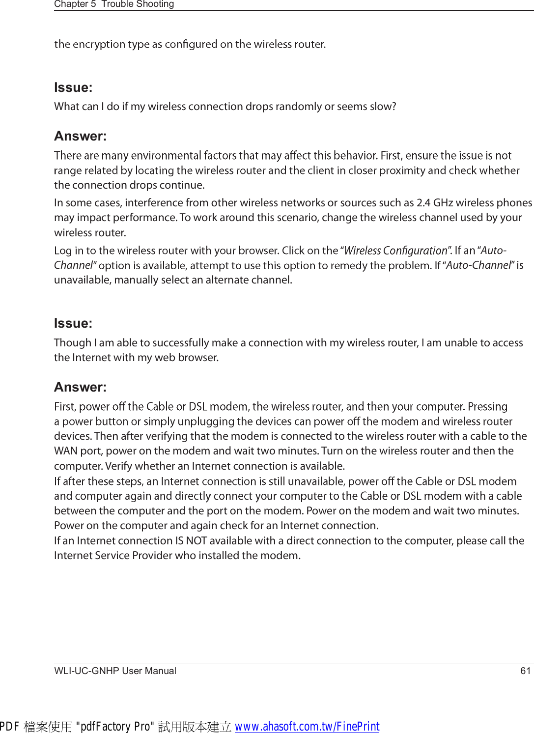 Chapter 5  Trouble ShootingWLI-UC-GNHP User Manual 61Issue:É¸¿¬ ½¿² × ¼± ·º ³§ ©·®»´»-- ½±²²»½¬·±² ¼®±°- ®¿²¼±³´§ ±® -»»³- -´±©áAnswer:¬¸» ½±²²»½¬·±² ¼®±°- ½±²¬·²«»ò×² -±³» ½¿-»-ô ·²¬»®º»®»²½» º®±³ ±¬¸»® ©·®»´»-- ²»¬©±®µ- ±® -±«®½»- -«½¸ ¿- îòì ÙØ¦ ©·®»´»-- °¸±²»- ³¿§ ·³°¿½¬ °»®º±®³¿²½»ò Ì± ©±®µ ¿®±«²¼ ¬¸·- -½»²¿®·±ô ½¸¿²¹» ¬¸» ©·®»´»-- ½¸¿²²»´ «-»¼ ¾§ §±«® ©·®»´»-- ®±«¬»®òß«¬±óÝ¸¿²²»´ ß«¬±óÝ¸¿²²»´Œ ·- «²¿ª¿·´¿¾´»ô ³¿²«¿´´§ -»´»½¬ ¿² ¿´¬»®²¿¬» ½¸¿²²»´ò Issue:Ì¸±«¹¸ × ¿³ ¿¾´» ¬± -«½½»--º«´´§ ³¿µ» ¿ ½±²²»½¬·±² ©·¬¸ ³§ ©·®»´»-- ®±«¬»®ô × ¿³ «²¿¾´» ¬± ¿½½»-- ¬¸» ×²¬»®²»¬ ©·¬¸ ³§ ©»¾ ¾®±©-»®òAnswer:¼»ª·½»-ò Ì¸»² ¿º¬»® ª»®·º§·²¹ ¬¸¿¬ ¬¸» ³±¼»³ ·- ½±²²»½¬»¼ ¬± ¬¸» ©·®»´»-- ®±«¬»® ©·¬¸ ¿ ½¿¾´» ¬± ¬¸» ÉßÒ °±®¬ô °±©»® ±² ¬¸» ³±¼»³ ¿²¼ ©¿·¬ ¬©± ³·²«¬»-ò Ì«®² ±² ¬¸» ©·®»´»-- ®±«¬»® ¿²¼ ¬¸»² ¬¸» ½±³°«¬»®ò Ê»®·º§ ©¸»¬¸»® ¿² ×²¬»®²»¬ ½±²²»½¬·±² ·- ¿ª¿·´¿¾´»ò¾»¬©»»² ¬¸» ½±³°«¬»® ¿²¼ ¬¸» °±®¬ ±² ¬¸» ³±¼»³ò Ð±©»® ±² ¬¸» ³±¼»³ ¿²¼ ©¿·¬ ¬©± ³·²«¬»-ò Ð±©»® ±² ¬¸» ½±³°«¬»® ¿²¼ ¿¹¿·² ½¸»½µ º±® ¿² ×²¬»®²»¬ ½±²²»½¬·±²ò×º ¿² ×²¬»®²»¬ ½±²²»½¬·±² ×Í ÒÑÌ ¿ª¿·´¿¾´» ©·¬¸ ¿ ¼·®»½¬ ½±²²»½¬·±² ¬± ¬¸» ½±³°«¬»®ô °´»¿-» ½¿´´ ¬¸» ×²¬»®²»¬ Í»®ª·½» Ð®±ª·¼»® ©¸± ·²-¬¿´´»¼ ¬¸» ³±¼»³òPDF 檔案使用 &quot;pdfFactory Pro&quot; 試用版本建立 www.ahasoft.com.tw/FinePrint