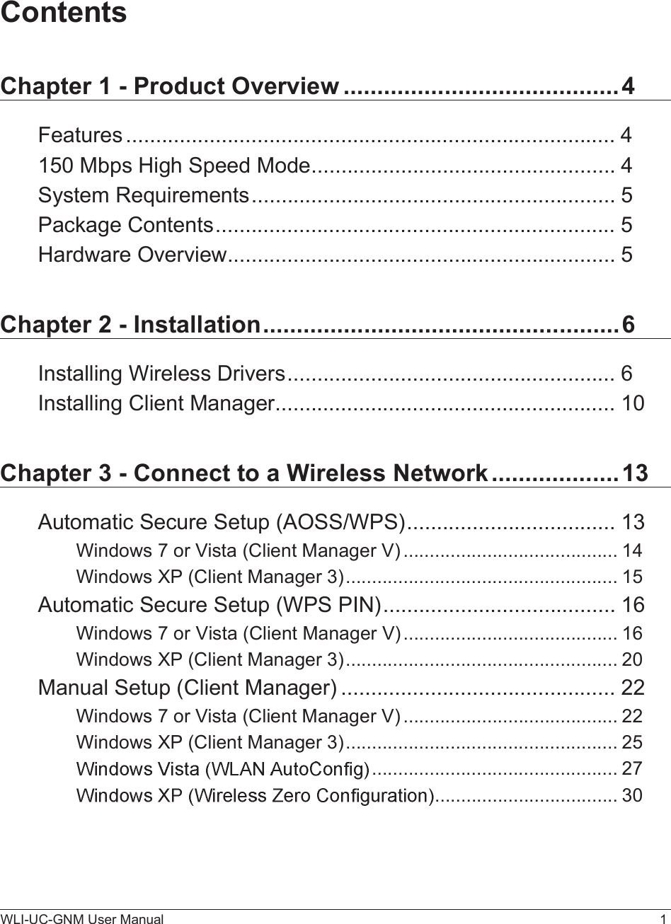 WLI-UC-GNM User Manual 1ContentsChapter 1 - Product Overview.........................................4Features..................................................................................4150 Mbps High Speed Mode...................................................4System Requirements.............................................................5Package Contents...................................................................5Hardware Overview.................................................................5Chapter 2 - Installation.....................................................6Installing Wireless Drivers.......................................................6Installing Client Manager.........................................................10Chapter 3 - Connect to a Wireless Network...................13Automatic Secure Setup (AOSS/WPS)...................................13Windows 7 or Vista (Client Manager V).........................................14Windows XP (Client Manager 3)....................................................15Automatic Secure Setup (WPS PIN).......................................16Windows7 or Vista (Client Manager V).........................................16Windows XP (Client Manager 3)....................................................20Manual Setup (Client Manager)..............................................22Windows 7 or Vista (Client Manager V).........................................22Windows XP (Client Manager 3)....................................................25...............................................27...................................30