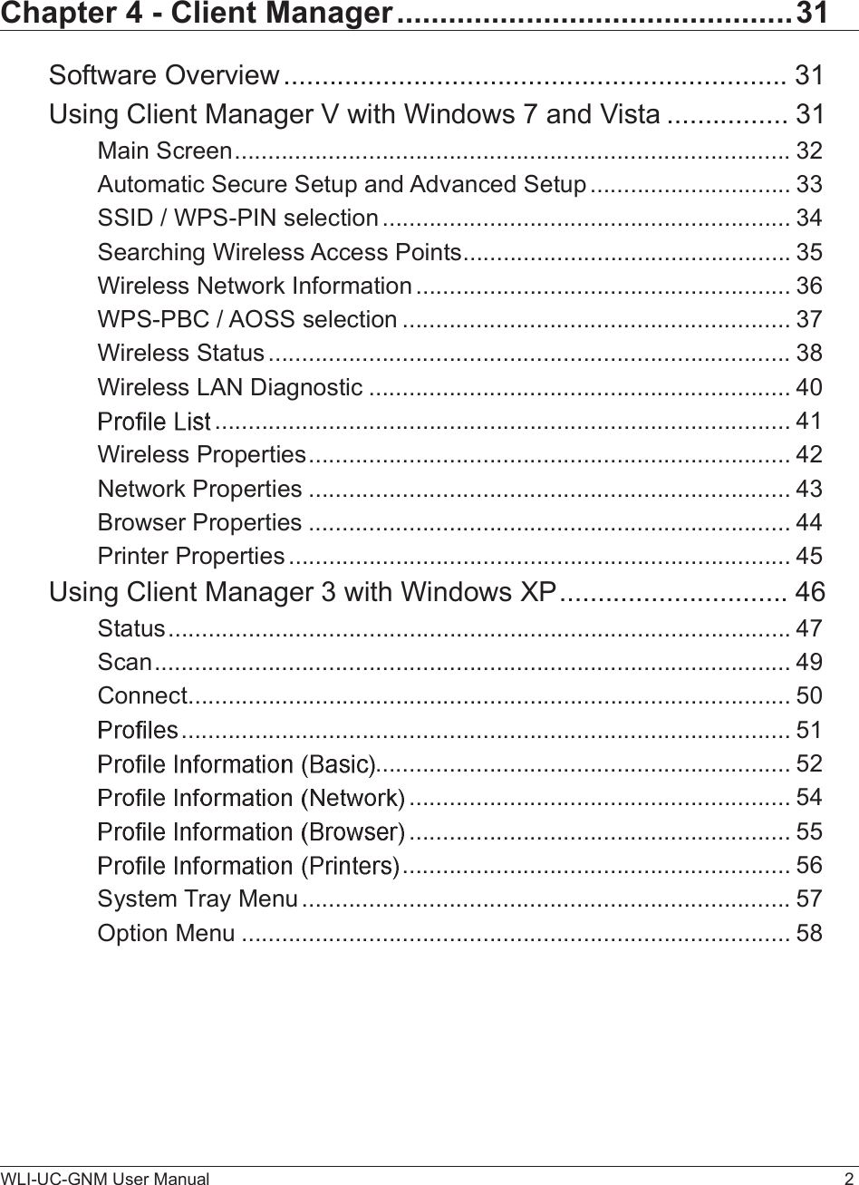 WLI-UC-GNM User Manual 2Chapter 4 - Client Manager..............................................31Software Overview..................................................................31Using Client Manager V with Windows 7 and Vista................31Main Screen...................................................................................32Automatic Secure Setup and Advanced Setup..............................33SSID / WPS-PIN selection.............................................................34Searching Wireless Access Points.................................................35Wireless Network Information........................................................36WPS-PBC / AOSS selection..........................................................37Wireless Status..............................................................................38Wireless LAN Diagnostic...............................................................40......................................................................................41Wireless Properties........................................................................42Network Properties........................................................................43Browser Properties........................................................................44Printer Properties...........................................................................45Using Client Manager 3 with Windows XP..............................46Status.............................................................................................47Scan...............................................................................................49Connect..........................................................................................50...........................................................................................51..............................................................52.........................................................54.........................................................55..........................................................56System Tray Menu.........................................................................57Option Menu..................................................................................58