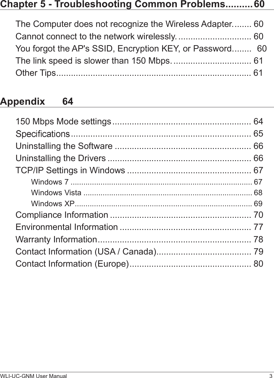 WLI-UC-GNM User Manual 3Chapter 5 - Troubleshooting Common Problems..........60The Computer does not recognize the Wireless Adapter........60Cannot connect to the network wirelessly...............................60You forgot the AP&apos;s SSID, Encryption KEY, or Password........60The link speed is slower than 150 Mbps.................................61Other Tips................................................................................61Appendix 64150 Mbps Mode settings.........................................................64..........................................................................65Uninstalling the Software........................................................66Uninstalling the Drivers...........................................................66TCP/IP Settings in Windows...................................................67Windows 7.....................................................................................67Windows Vista...............................................................................68Windows XP...................................................................................69Compliance Information..........................................................70Environmental Information......................................................77Warranty Information...............................................................78Contact Information (USA / Canada).......................................79Contact Information (Europe)..................................................80