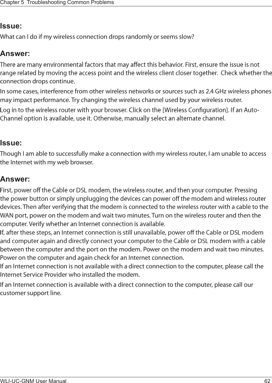 WLI-UC-GNM User Manual 62Chapter 5  Troubleshooting Common ProblemsIssue:É¸¿¬ ½¿² × ¼± ·º ³§ ©·®»´»-- ½±²²»½¬·±² ¼®±°- ®¿²¼±³´§ ±® -»»³- -´±©áAnswer:½±²²»½¬·±² ¼®±°- ½±²¬·²«»ò×² -±³» ½¿-»-ô ·²¬»®º»®»²½» º®±³ ±¬¸»® ©·®»´»-- ²»¬©±®µ- ±® -±«®½»- -«½¸ ¿- îòì ÙØ¦ ©·®»´»-- °¸±²»- ³¿§ ·³°¿½¬ °»®º±®³¿²½»ò Ì®§ ½¸¿²¹·²¹ ¬¸» ©·®»´»-- ½¸¿²²»´ «-»¼ ¾§ §±«® ©·®»´»-- ®±«¬»®òIssue:Ì¸±«¹¸ × ¿³ ¿¾´» ¬± -«½½»--º«´´§ ³¿µ» ¿ ½±²²»½¬·±² ©·¬¸ ³§ ©·®»´»-- ®±«¬»®ô × ¿³ «²¿¾´» ¬± ¿½½»-- ¬¸» ×²¬»®²»¬ ©·¬¸ ³§ ©»¾ ¾®±©-»®òAnswer:¼»ª·½»-ò Ì¸»² ¿º¬»® ª»®·º§·²¹ ¬¸¿¬ ¬¸» ³±¼»³ ·- ½±²²»½¬»¼ ¬± ¬¸» ©·®»´»-- ®±«¬»® ©·¬¸ ¿ ½¿¾´» ¬± ¬¸» ÉßÒ °±®¬ô °±©»® ±² ¬¸» ³±¼»³ ¿²¼ ©¿·¬ ¬©± ³·²«¬»-ò Ì«®² ±² ¬¸» ©·®»´»-- ®±«¬»® ¿²¼ ¬¸»² ¬¸» ¾»¬©»»² ¬¸» ½±³°«¬»® ¿²¼ ¬¸» °±®¬ ±² ¬¸» ³±¼»³ò Ð±©»® ±² ¬¸» ³±¼»³ ¿²¼ ©¿·¬ ¬©± ³·²«¬»-ò Ð±©»® ±² ¬¸» ½±³°«¬»® ¿²¼ ¿¹¿·² ½¸»½µ º±® ¿² ×²¬»®²»¬ ½±²²»½¬·±²ò×º ¿² ×²¬»®²»¬ ½±²²»½¬·±² ·- ²±¬ ¿ª¿·´¿¾´» ©·¬¸ ¿ ¼·®»½¬ ½±²²»½¬·±² ¬± ¬¸» ½±³°«¬»®ô °´»¿-» ½¿´´ ¬¸» ×²¬»®²»¬ Í»®ª·½» Ð®±ª·¼»® ©¸± ·²-¬¿´´»¼ ¬¸» ³±¼»³ò×º ¿² ×²¬»®²»¬ ½±²²»½¬·±² ·- ¿ª¿·´¿¾´» ©·¬¸ ¿ ¼·®»½¬ ½±²²»½¬·±² ¬± ¬¸» ½±³°«¬»®ô °´»¿-» ½¿´´ ±«® ½«-¬±³»® -«°°±®¬ ´·²»ò