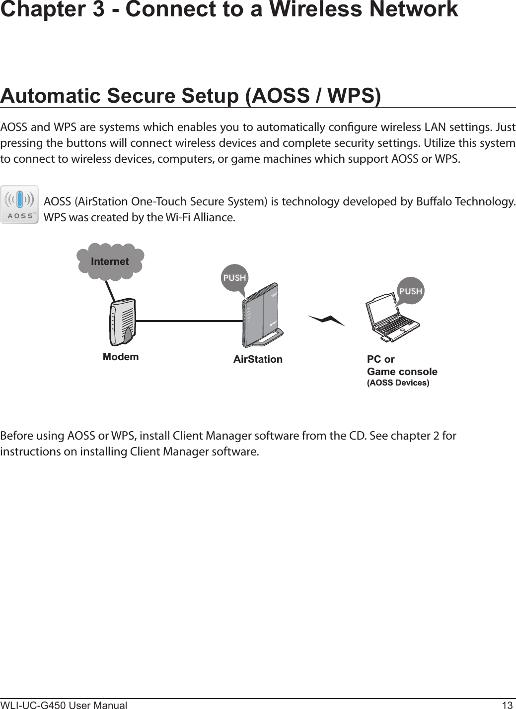 WLI-UC-G450 User Manual 13Automatic Secure Setup (AOSS / WPS)AOSS and WPS are systems which enables you to automatically congure wireless LAN settings. Just pressing the buttons will connect wireless devices and complete security settings. Utilize this system to connect to wireless devices, computers, or game machines which support AOSS or WPS.  AOSS (AirStation One-Touch Secure System) is technology developed by Bualo Technology. WPS was created by the Wi-Fi Alliance.Chapter 3 - Connect to a Wireless NetworkÐÏ×ÅÒÓÅÃÕÒÉÔÙ×ÅÉÒÅÌÅÓÓÒÏÕÔÅÒÄÉÁÇőŖŔŉőŖŔŉModemInternetAirStation PC orGame console(AOSS Devices)Before using AOSS or WPS, install Client Manager software from the CD. See chapter 2 for instructions on installing Client Manager software.