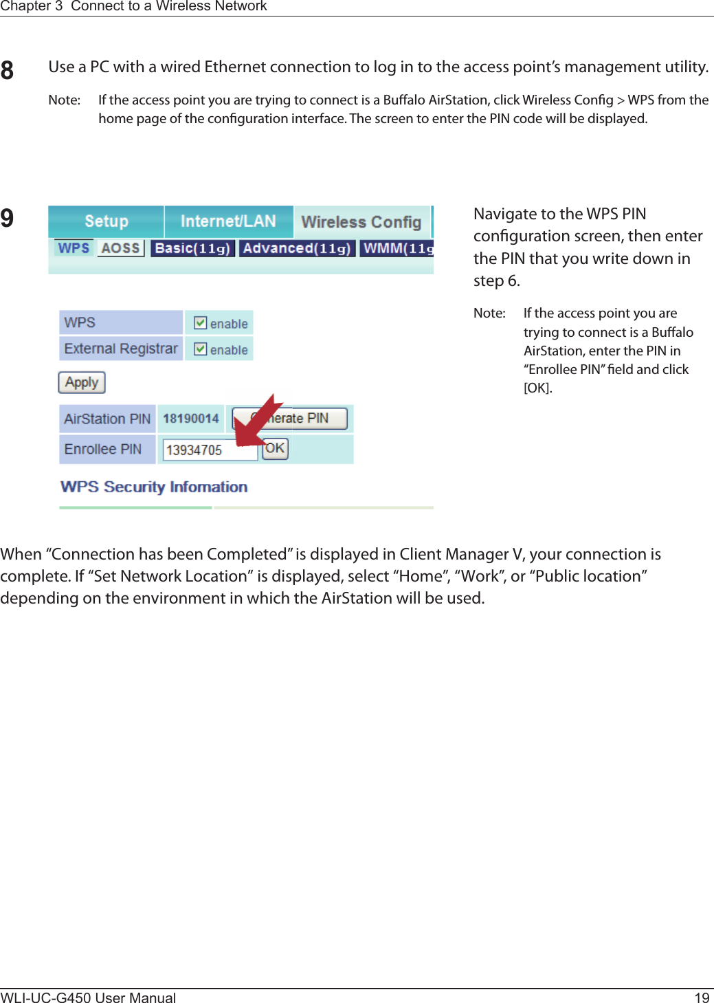 Chapter 3  Connect to a Wireless Network WLI-UC-G450 User Manual 198Use a PC with a wired Ethernet connection to log in to the access point’s management utility.Note:  If the access point you are trying to connect is a Bu alo AirStation, click Wireless Con g &gt; WPS from the home page of the con guration interface. The screen to enter the PIN code will be displayed.9Navigate to the WPS PIN con guration screen, then enter the PIN that you write down in step 6.Note:  If the access point you are trying to connect is a Bu alo AirStation, enter the PIN in “Enrollee PIN”  eld and click [OK].When “Connection has been Completed” is displayed in Client Manager V, your connection is complete. If “Set Network Location” is displayed, select “Home”, “Work”, or “Public location” depending on the environment in which the AirStation will be used.