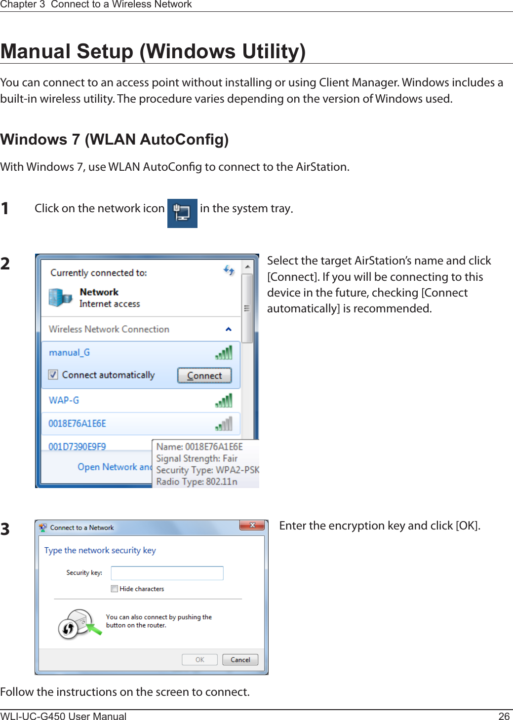 WLI-UC-G450 User Manual 26Chapter 3  Connect to a Wireless Network Manual Setup (Windows Utility)You can connect to an access point without installing or using Client Manager. Windows includes a built-in wireless utility. The procedure varies depending on the version of Windows used.Windows 7 (WLAN AutoCong)With Windows 7, use WLAN AutoCong to connect to the AirStation.1Click on the network icon   in the system tray.2Select the target AirStation’s name and click [Connect]. If you will be connecting to this device in the future, checking [Connect automatically] is recommended.3Enter the encryption key and click [OK]. Follow the instructions on the screen to connect.