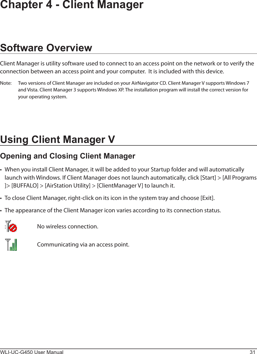WLI-UC-G450 User Manual 31Chapter 4 - Client ManagerSoftware OverviewClient Manager is utility software used to connect to an access point on the network or to verify the connection between an access point and your computer.  It is included with this device. Note:  Two versions of Client Manager are included on your AirNavigator CD. Client Manager V supports Windows 7 and Vista. Client Manager 3 supports Windows XP. The installation program will install the correct version for your operating system.Using Client Manager VOpening and Closing Client Manager•  When you install Client Manager, it will be added to your Startup folder and will automatically launch with Windows. If Client Manager does not launch automatically, click [Start] &gt; [All Programs ]&gt; [BUFFALO] &gt; [AirStation Utility] &gt; [ClientManager V] to launch it.•  To close Client Manager, right-click on its icon in the system tray and choose [Exit].•  The appearance of the Client Manager icon varies according to its connection status.  :    No wireless connection.       Communicating via an access point.