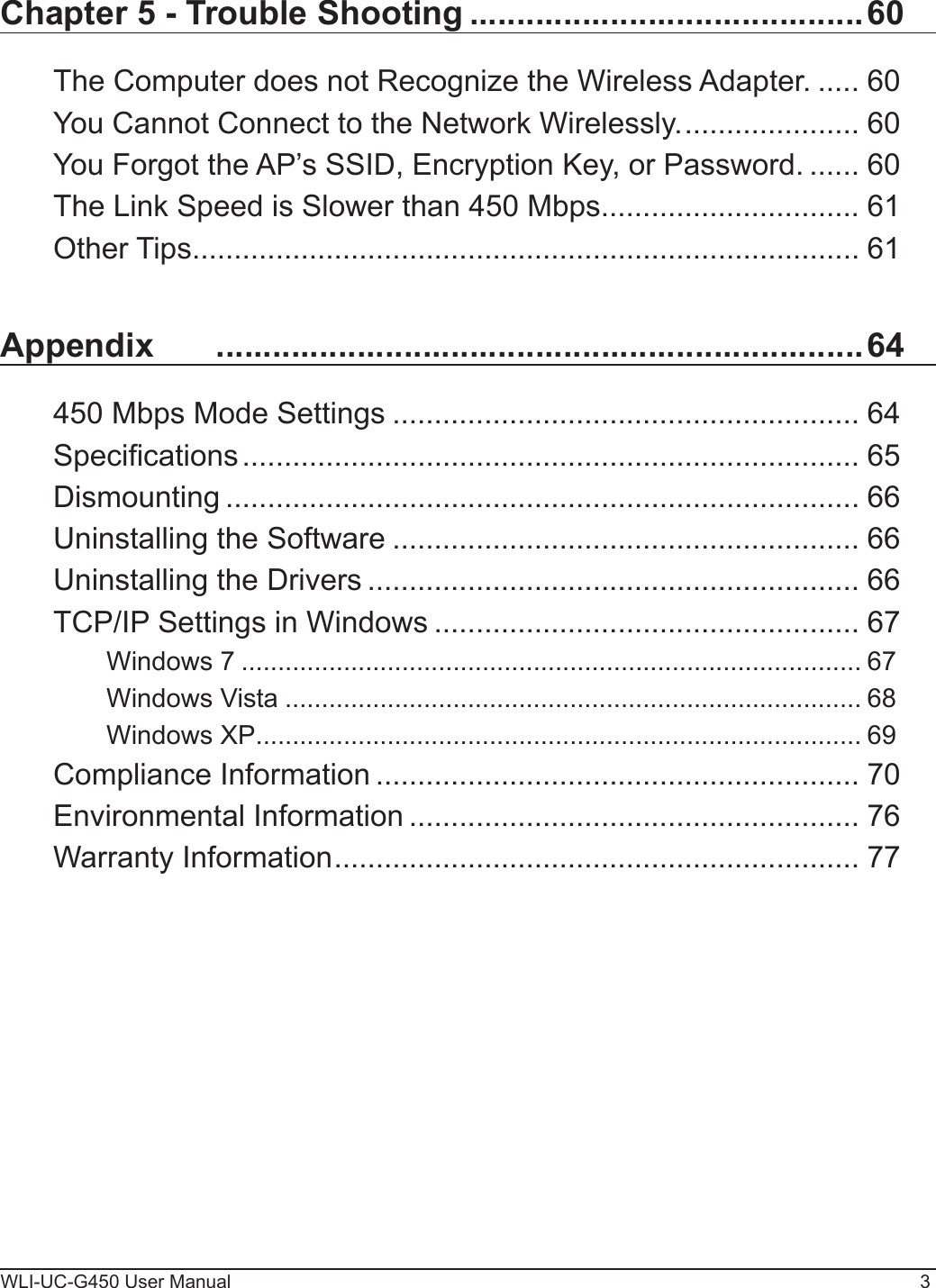 WLI-UC-G450 User Manual 3Chapter 5 - Trouble Shooting ..........................................60The Computer does not Recognize the Wireless Adapter. ..... 60You Cannot Connect to the Network Wirelessly. ..................... 60You Forgot the AP’s SSID, Encryption Key, or Password. ...... 60The Link Speed is Slower than 450 Mbps............................... 61Other Tips ................................................................................ 61Appendix   .....................................................................64450 Mbps Mode Settings ........................................................ 64Specications .......................................................................... 65Dismounting ............................................................................ 66Uninstalling the Software ........................................................ 66Uninstalling the Drivers ........................................................... 66TCP/IP Settings in Windows ................................................... 67Windows 7 ..................................................................................... 67Windows Vista ............................................................................... 68Windows XP ................................................................................... 69Compliance Information .......................................................... 70Environmental Information ...................................................... 76Warranty Information ............................................................... 77