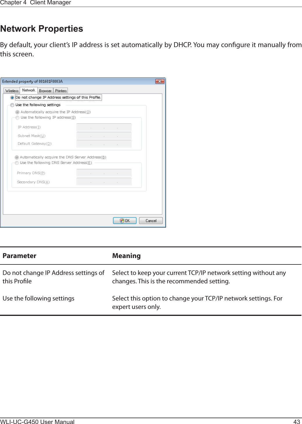 Chapter 4  Client ManagerWLI-UC-G450 User Manual 43Network PropertiesBy default, your client’s IP address is set automatically by DHCP. You may congure it manually from this screen.Parameter MeaningDo not change IP Address settings of this ProleSelect to keep your current TCP/IP network setting without any changes. This is the recommended setting.Use the following settings Select this option to change your TCP/IP network settings. For expert users only. 