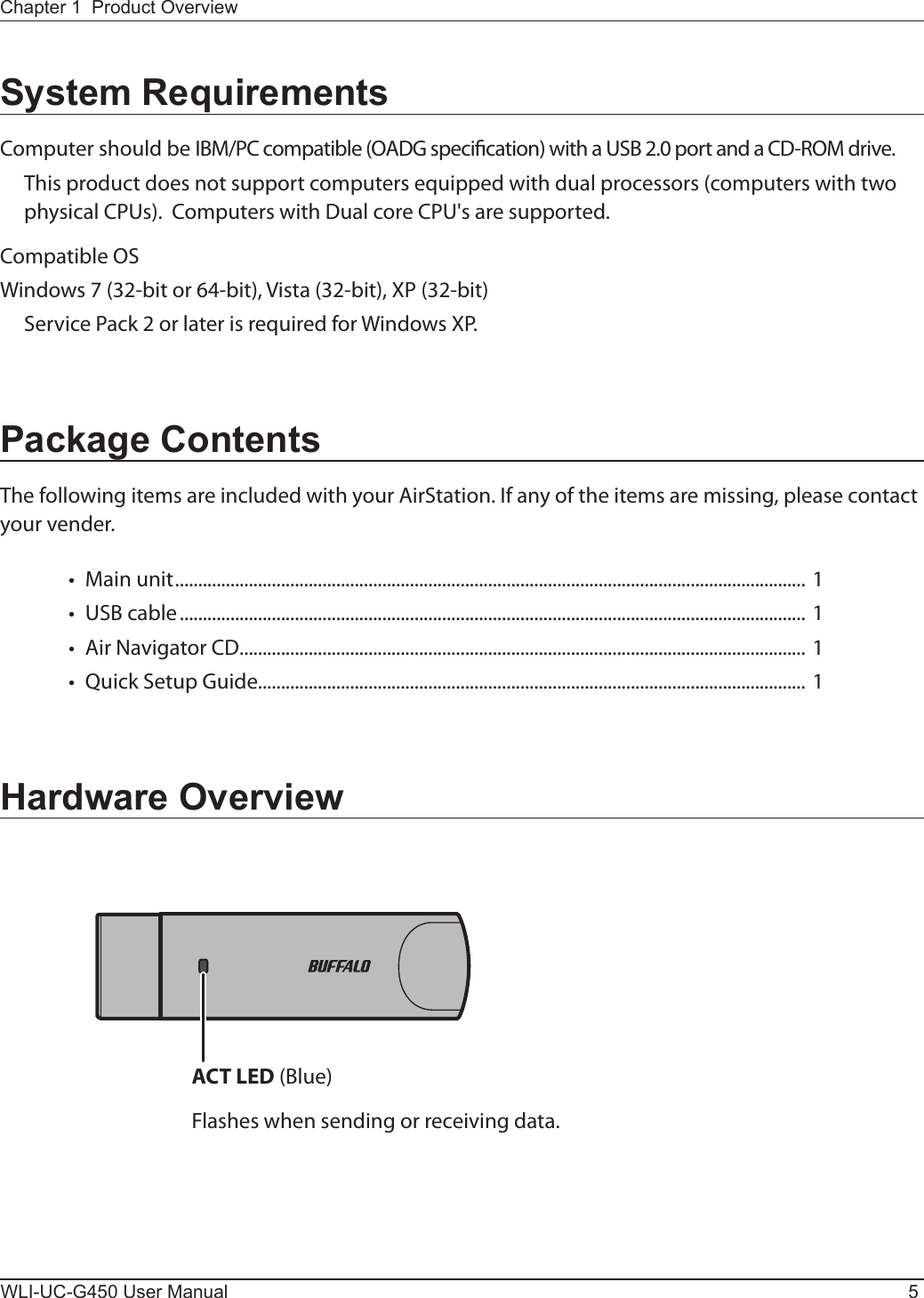 ACT LED (Blue)Flashes when sending or receiving data.Chapter 1  Product OverviewWLI-UC-G450 User Manual 5System RequirementsComputer should be IBM/PC compatible (OADG specication) with a USB 2.0 port and a CD-ROM drive.  This product does not support computers equipped with dual processors (computers with two physical CPUs).  Computers with Dual core CPU&apos;s are supported.Compatible OSWindows 7 (32-bit or 64-bit), Vista (32-bit), XP (32-bit)  Service Pack 2 or later is required for Windows XP.Package ContentsThe following items are included with your AirStation. If any of the items are missing, please contact your vender.•  Main unit ......................................................................................................................................... 1 •  USB cable ........................................................................................................................................ 1•  Air Navigator CD ........................................................................................................................... 1•  Quick Setup Guide....................................................................................................................... 1Hardware Overview