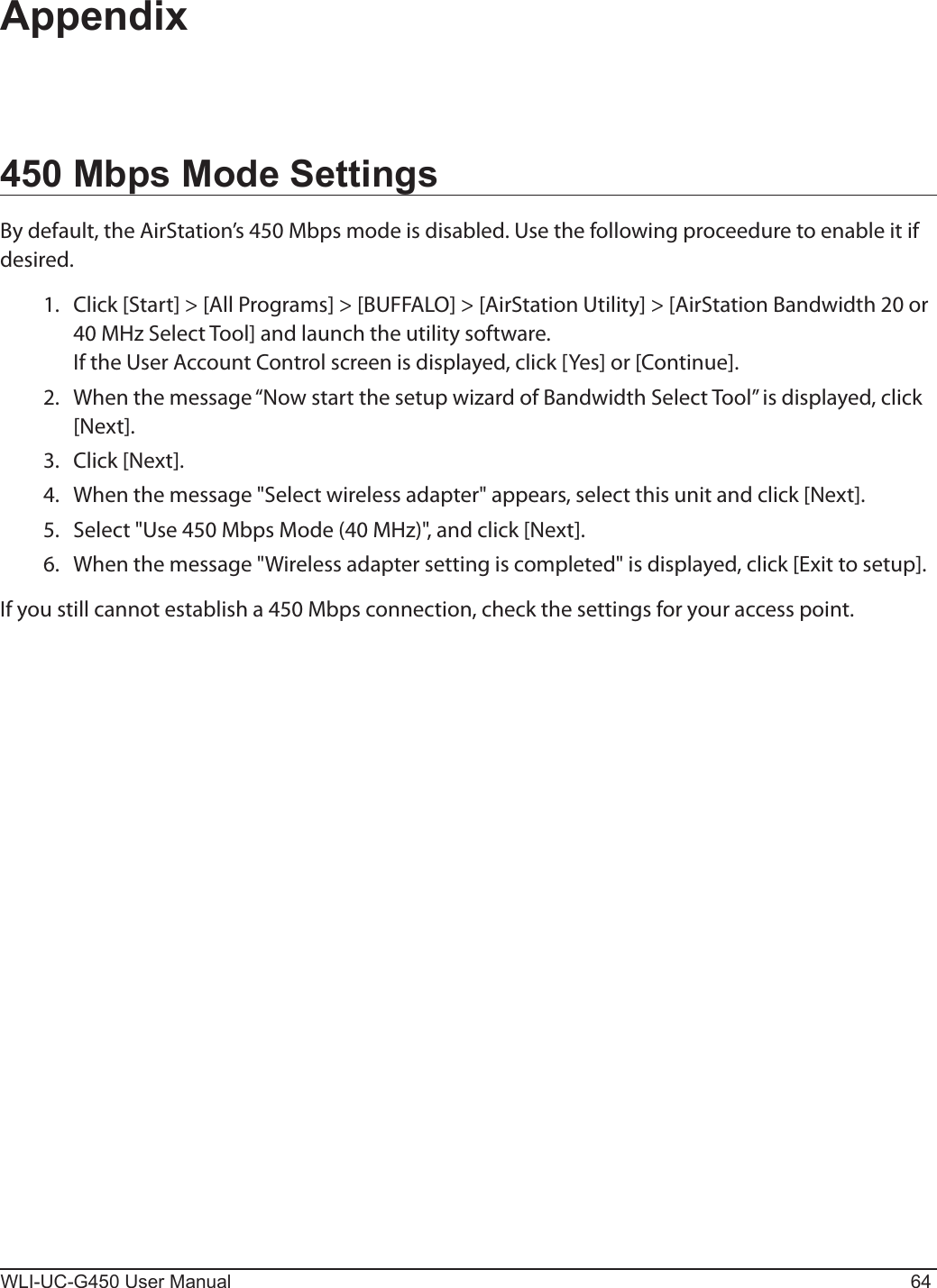 WLI-UC-G450 User Manual 64Appendix450 Mbps Mode SettingsBy default, the AirStation’s 450 Mbps mode is disabled. Use the following proceedure to enable it if desired.   1.  Click [Start] &gt; [All Programs] &gt; [BUFFALO] &gt; [AirStation Utility] &gt; [AirStation Bandwidth 20 or 40 MHz Select Tool] and launch the utility software.    If the User Account Control screen is displayed, click [Yes] or [Continue].  2.  When the message “Now start the setup wizard of Bandwidth Select Tool” is displayed, click [Next].  3.  Click [Next].  4.  When the message &quot;Select wireless adapter&quot; appears, select this unit and click [Next].  5.  Select &quot;Use 450 Mbps Mode (40 MHz)&quot;, and click [Next].  6.  When the message &quot;Wireless adapter setting is completed&quot; is displayed, click [Exit to setup].If you still cannot establish a 450 Mbps connection, check the settings for your access point.