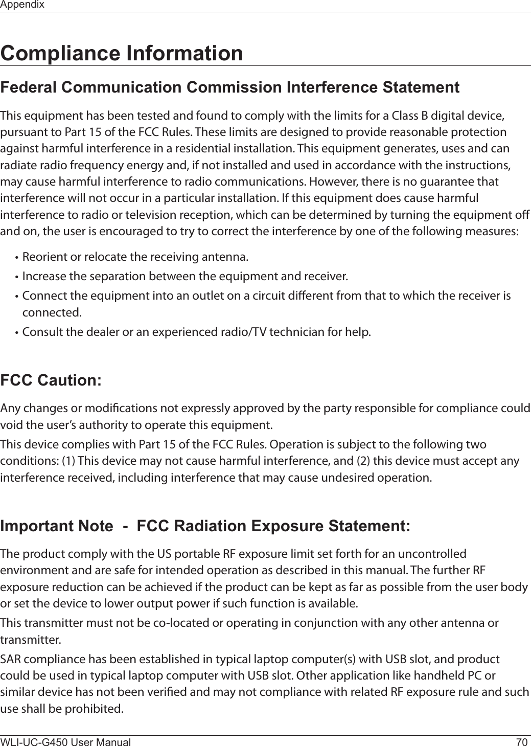 WLI-UC-G450 User Manual 70AppendixCompliance InformationFederal Communication Commission Interference StatementThis equipment has been tested and found to comply with the limits for a Class B digital device, pursuant to Part 15 of the FCC Rules. These limits are designed to provide reasonable protection against harmful interference in a residential installation. This equipment generates, uses and can radiate radio frequency energy and, if not installed and used in accordance with the instructions, may cause harmful interference to radio communications. However, there is no guarantee that interference will not occur in a particular installation. If this equipment does cause harmful interference to radio or television reception, which can be determined by turning the equipment o and on, the user is encouraged to try to correct the interference by one of the following measures:• Reorient or relocate the receiving antenna.• Increase the separation between the equipment and receiver.• Connect the equipment into an outlet on a circuit dierent from that to which the receiver is connected.• Consult the dealer or an experienced radio/TV technician for help.FCC Caution:Any changes or modications not expressly approved by the party responsible for compliance could void the user’s authority to operate this equipment.This device complies with Part 15 of the FCC Rules. Operation is subject to the following two conditions: (1) This device may not cause harmful interference, and (2) this device must accept any interference received, including interference that may cause undesired operation.Important Note  -  FCC Radiation Exposure Statement:The product comply with the US portable RF exposure limit set forth for an uncontrolled environment and are safe for intended operation as described in this manual. The further RF exposure reduction can be achieved if the product can be kept as far as possible from the user body or set the device to lower output power if such function is available.This transmitter must not be co-located or operating in conjunction with any other antenna or transmitter.SAR compliance has been established in typical laptop computer(s) with USB slot, and product could be used in typical laptop computer with USB slot. Other application like handheld PC or similar device has not been veried and may not compliance with related RF exposure rule and such use shall be prohibited.
