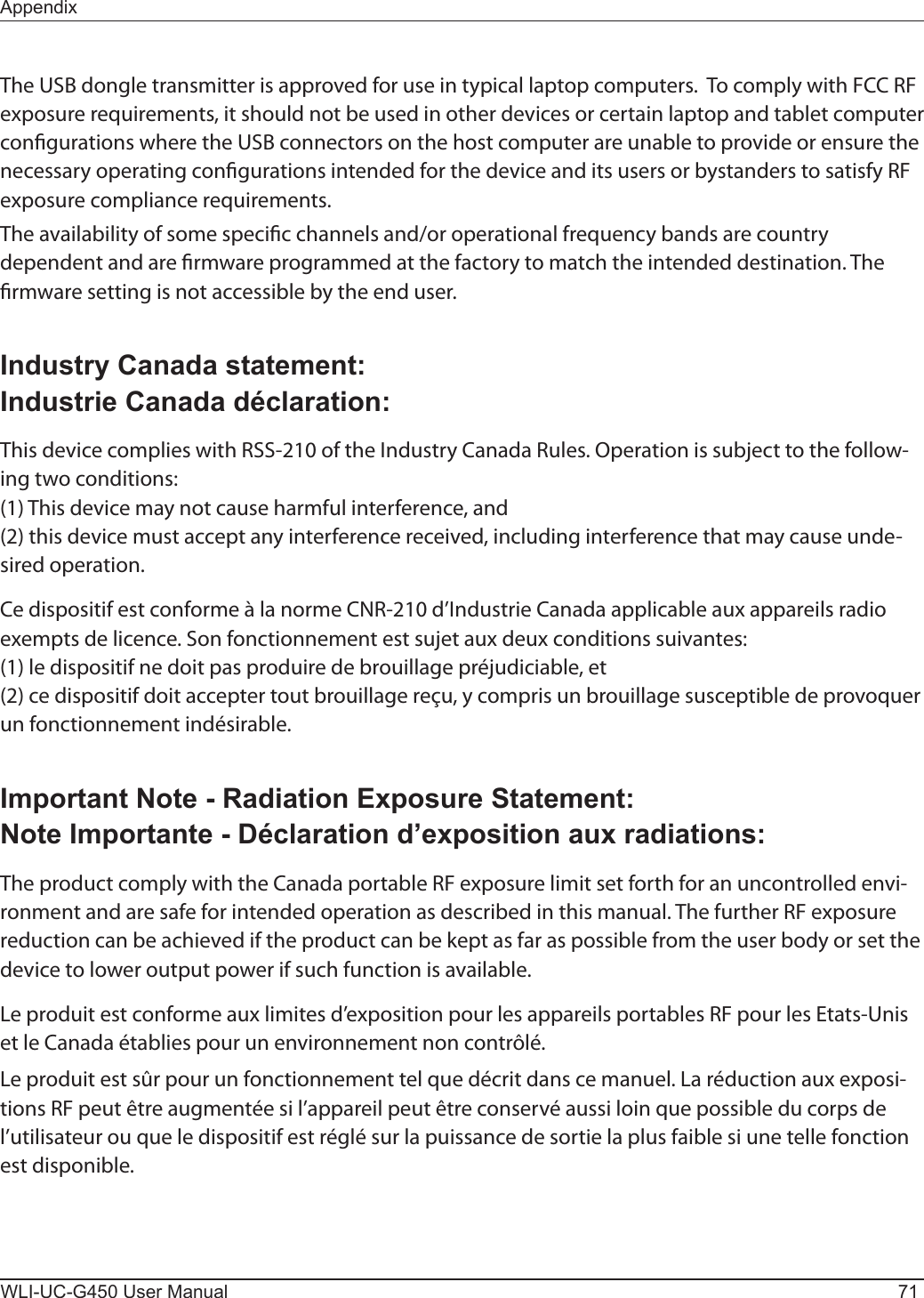 AppendixWLI-UC-G450 User Manual 71The USB dongle transmitter is approved for use in typical laptop computers.  To comply with FCC RF exposure requirements, it should not be used in other devices or certain laptop and tablet computer congurations where the USB connectors on the host computer are unable to provide or ensure the necessary operating congurations intended for the device and its users or bystanders to satisfy RF exposure compliance requirements.The availability of some specic channels and/or operational frequency bands are country dependent and are rmware programmed at the factory to match the intended destination. The rmware setting is not accessible by the end user.Industry Canada statement:Industrie Canada déclaration:This device complies with RSS-210 of the Industry Canada Rules. Operation is subject to the follow-ing two conditions:(1) This device may not cause harmful interference, and(2) this device must accept any interference received, including interference that may cause unde-sired operation.Ce dispositif est conforme à la norme CNR-210 d’Industrie Canada applicable aux appareils radio exempts de licence. Son fonctionnement est sujet aux deux conditions suivantes:(1) le dispositif ne doit pas produire de brouillage préjudiciable, et(2) ce dispositif doit accepter tout brouillage reçu, y compris un brouillage susceptible de provoquer un fonctionnement indésirable.Important Note - Radiation Exposure Statement:Note Importante - Déclaration d’exposition aux radiations:The product comply with the Canada portable RF exposure limit set forth for an uncontrolled envi-ronment and are safe for intended operation as described in this manual. The further RF exposure reduction can be achieved if the product can be kept as far as possible from the user body or set the device to lower output power if such function is available.Le produit est conforme aux limites d’exposition pour les appareils portables RF pour les Etats-Unis et le Canada établies pour un environnement non contrôlé.Le produit est sûr pour un fonctionnement tel que décrit dans ce manuel. La réduction aux exposi-tions RF peut être augmentée si l’appareil peut être conservé aussi loin que possible du corps de l’utilisateur ou que le dispositif est réglé sur la puissance de sortie la plus faible si une telle fonction est disponible.