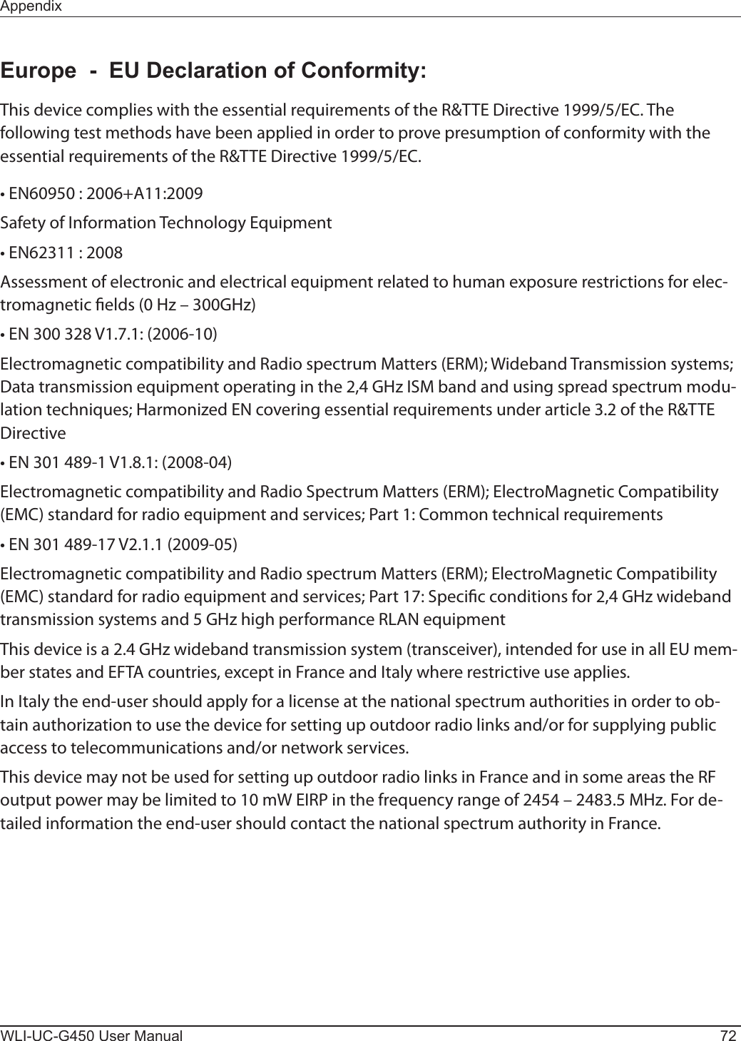 WLI-UC-G450 User Manual 72AppendixEurope  -  EU Declaration of Conformity:This device complies with the essential requirements of the R&amp;TTE Directive 1999/5/EC. The following test methods have been applied in order to prove presumption of conformity with the essential requirements of the R&amp;TTE Directive 1999/5/EC.• EN60950 : 2006+A11:2009Safety of Information Technology Equipment• EN62311 : 2008Assessment of electronic and electrical equipment related to human exposure restrictions for elec-tromagnetic elds (0 Hz – 300GHz)• EN 300 328 V1.7.1: (2006-10)Electromagnetic compatibility and Radio spectrum Matters (ERM); Wideband Transmission systems; Data transmission equipment operating in the 2,4 GHz ISM band and using spread spectrum modu-lation techniques; Harmonized EN covering essential requirements under article 3.2 of the R&amp;TTE Directive• EN 301 489-1 V1.8.1: (2008-04)Electromagnetic compatibility and Radio Spectrum Matters (ERM); ElectroMagnetic Compatibility (EMC) standard for radio equipment and services; Part 1: Common technical requirements• EN 301 489-17 V2.1.1 (2009-05)Electromagnetic compatibility and Radio spectrum Matters (ERM); ElectroMagnetic Compatibility (EMC) standard for radio equipment and services; Part 17: Specic conditions for 2,4 GHz wideband transmission systems and 5 GHz high performance RLAN equipmentThis device is a 2.4 GHz wideband transmission system (transceiver), intended for use in all EU mem-ber states and EFTA countries, except in France and Italy where restrictive use applies.In Italy the end-user should apply for a license at the national spectrum authorities in order to ob-tain authorization to use the device for setting up outdoor radio links and/or for supplying public access to telecommunications and/or network services.This device may not be used for setting up outdoor radio links in France and in some areas the RF output power may be limited to 10 mW EIRP in the frequency range of 2454 – 2483.5 MHz. For de-tailed information the end-user should contact the national spectrum authority in France.