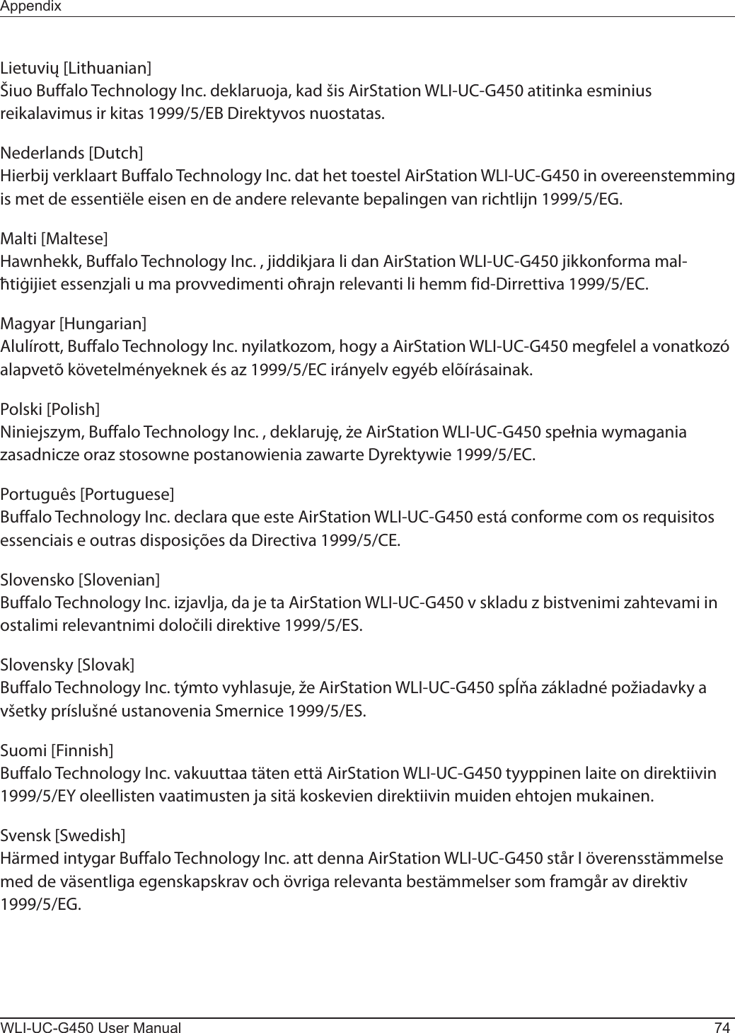 WLI-UC-G450 User Manual 74AppendixLietuvių [Lithuanian]Šiuo Buffalo Technology Inc. deklaruoja, kad šis AirStation WLI-UC-G450 atitinka esminius reikalavimus ir kitas 1999/5/EB Direktyvos nuostatas.Nederlands [Dutch]Hierbij verklaart Buffalo Technology Inc. dat het toestel AirStation WLI-UC-G450 in overeenstemming is met de essentiële eisen en de andere relevante bepalingen van richtlijn 1999/5/EG.Malti [Maltese]Hawnhekk, Buffalo Technology Inc. , jiddikjara li dan AirStation WLI-UC-G450 jikkonforma mal-ħtiġijiet essenzjali u ma provvedimenti oħrajn relevanti li hemm fid-Dirrettiva 1999/5/EC.Magyar [Hungarian]Alulírott, Buffalo Technology Inc. nyilatkozom, hogy a AirStation WLI-UC-G450 megfelel a vonatkozó alapvetõ követelményeknek és az 1999/5/EC irányelv egyéb elõírásainak.Polski [Polish]Niniejszym, Buffalo Technology Inc. , deklaruję, że AirStation WLI-UC-G450 spełnia wymagania zasadnicze oraz stosowne postanowienia zawarte Dyrektywie 1999/5/EC.Português [Portuguese]Buffalo Technology Inc. declara que este AirStation WLI-UC-G450 está conforme com os requisitos essenciais e outras disposições da Directiva 1999/5/CE.Slovensko [Slovenian]Buffalo Technology Inc. izjavlja, da je ta AirStation WLI-UC-G450 v skladu z bistvenimi zahtevami in ostalimi relevantnimi določili direktive 1999/5/ES.Slovensky [Slovak]Buffalo Technology Inc. týmto vyhlasuje, že AirStation WLI-UC-G450 spĺňa základné požiadavky a všetky príslušné ustanovenia Smernice 1999/5/ES.Suomi [Finnish]Buffalo Technology Inc. vakuuttaa täten että AirStation WLI-UC-G450 tyyppinen laite on direktiivin 1999/5/EY oleellisten vaatimusten ja sitä koskevien direktiivin muiden ehtojen mukainen.Svensk [Swedish]Härmed intygar Buffalo Technology Inc. att denna AirStation WLI-UC-G450 står I överensstämmelse med de väsentliga egenskapskrav och övriga relevanta bestämmelser som framgår av direktiv 1999/5/EG.