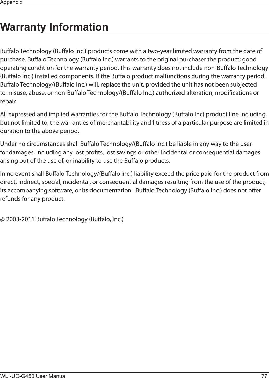 AppendixWLI-UC-G450 User Manual 77Warranty InformationBualo Technology (Bualo Inc.) products come with a two-year limited warranty from the date of purchase. Bualo Technology (Bualo Inc.) warrants to the original purchaser the product; good operating condition for the warranty period. This warranty does not include non-Bualo Technology (Bualo Inc.) installed components. If the Bualo product malfunctions during the warranty period, Bualo Technology/(Bualo Inc.) will, replace the unit, provided the unit has not been subjected to misuse, abuse, or non-Bualo Technology/(Bualo Inc.) authorized alteration, modications or repair.All expressed and implied warranties for the Bualo Technology (Bualo Inc) product line including, but not limited to, the warranties of merchantability and tness of a particular purpose are limited in duration to the above period.Under no circumstances shall Bualo Technology/(Bualo Inc.) be liable in any way to the user for damages, including any lost prots, lost savings or other incidental or consequential damages arising out of the use of, or inability to use the Bualo products.In no event shall Bualo Technology/(Bualo Inc.) liability exceed the price paid for the product from direct, indirect, special, incidental, or consequential damages resulting from the use of the product, its accompanying software, or its documentation.  Bualo Technology (Bualo Inc.) does not oer refunds for any product.@ 2003-2011 Bualo Technology (Bualo, Inc.)