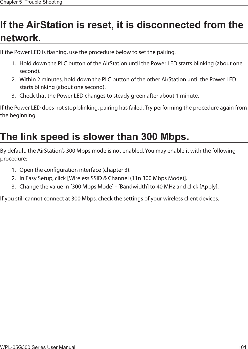 Chapter 5  Trouble ShootingWPL-05G300 Series User Manual 101If the AirStation is reset, it is disconnected from the network.If the Power LED is ashing, use the procedure below to set the pairing.  1.  Hold down the PLC button of the AirStation until the Power LED starts blinking (about one second).  2.  Within 2 minutes, hold down the PLC button of the other AirStation until the Power LED starts blinking (about one second).  3.  Check that the Power LED changes to steady green after about 1 minute.If the Power LED does not stop blinking, pairing has failed. Try performing the procedure again from the beginning.The link speed is slower than 300 Mbps.By default, the AirStation’s 300 Mbps mode is not enabled. You may enable it with the following procedure:  1.  Open the conguration interface (chapter 3).  2.  In Easy Setup, click [Wireless SSID &amp; Channel (11n 300 Mbps Mode)].  3.  Change the value in [300 Mbps Mode] - [Bandwidth] to 40 MHz and click [Apply].If you still cannot connect at 300 Mbps, check the settings of your wireless client devices.