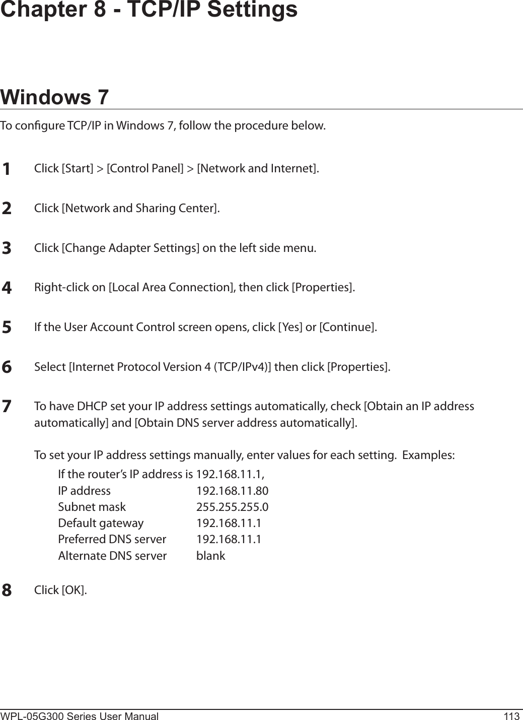 WPL-05G300 Series User Manual 113Chapter 8 - TCP/IP SettingsWindows 7To congure TCP/IP in Windows 7, follow the procedure below.1Click [Start] &gt; [Control Panel] &gt; [Network and Internet].2Click [Network and Sharing Center].3Click [Change Adapter Settings] on the left side menu.4Right-click on [Local Area Connection], then click [Properties].5If the User Account Control screen opens, click [Yes] or [Continue].6Select [Internet Protocol Version 4 (TCP/IPv4)] then click [Properties].7To have DHCP set your IP address settings automatically, check [Obtain an IP address automatically] and [Obtain DNS server address automatically].  To set your IP address settings manually, enter values for each setting.  Examples:  If the router’s IP address is 192.168.11.1,  IP address  192.168.11.80  Subnet mask  255.255.255.0  Default gateway  192.168.11.1  Preferred DNS server  192.168.11.1  Alternate DNS server  blank8Click [OK].