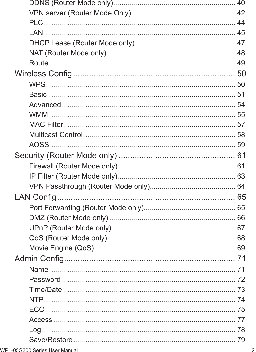 WPL-05G300 Series User Manual 2DDNS (Router Mode only) ............................................................. 40VPN server (Router Mode Only) .................................................... 42PLC ................................................................................................ 44LAN ................................................................................................ 45DHCP Lease (Router Mode only) .................................................. 47NAT (Router Mode only) ................................................................ 48Route ............................................................................................. 49Wireless Cong ....................................................................... 50WPS ............................................................................................... 50Basic .............................................................................................. 51Advanced ....................................................................................... 54WMM .............................................................................................. 55MAC Filter ...................................................................................... 57Multicast Control ............................................................................ 58AOSS ............................................................................................. 59Security (Router Mode only) ................................................... 61Firewall (Router Mode only) ........................................................... 61IP Filter (Router Mode only) ........................................................... 63VPN Passthrough (Router Mode only) ........................................... 64LAN Cong .............................................................................. 65Port Forwarding (Router Mode only) .............................................. 65DMZ (Router Mode only) ............................................................... 66UPnP (Router Mode only) .............................................................. 67QoS (Router Mode only) ................................................................ 68Movie Engine (QoS)  ...................................................................... 69Admin Cong ........................................................................... 71Name ............................................................................................. 71Password ....................................................................................... 72Time/Date ...................................................................................... 73NTP ................................................................................................ 74ECO ............................................................................................... 75Access ........................................................................................... 77Log ................................................................................................. 78Save/Restore ................................................................................. 79