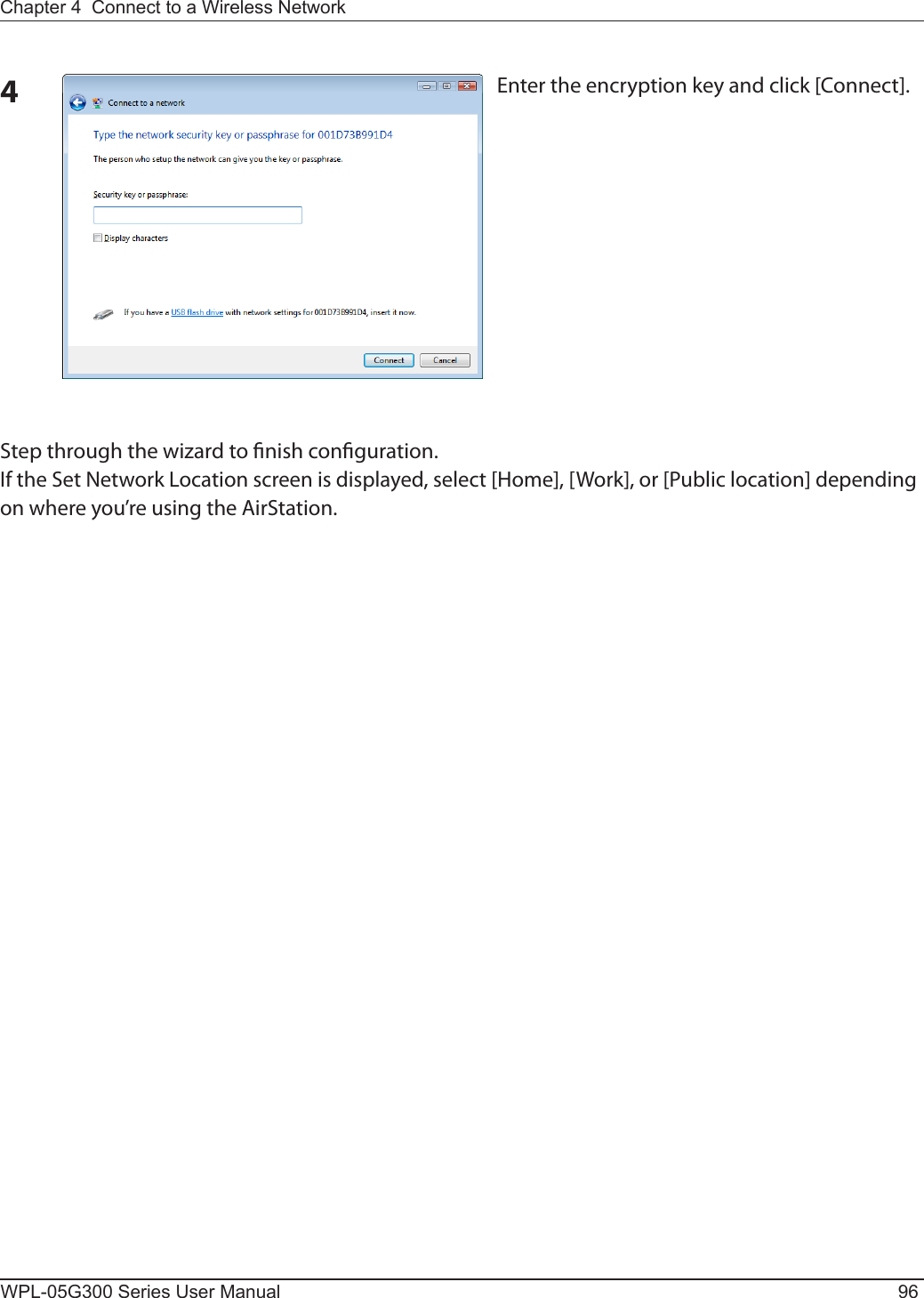 WPL-05G300 Series User Manual 96Chapter 4  Connect to a Wireless Network 4Enter the encryption key and click [Connect].Step through the wizard to nish conguration. If the Set Network Location screen is displayed, select [Home], [Work], or [Public location] depending on where you’re using the AirStation.