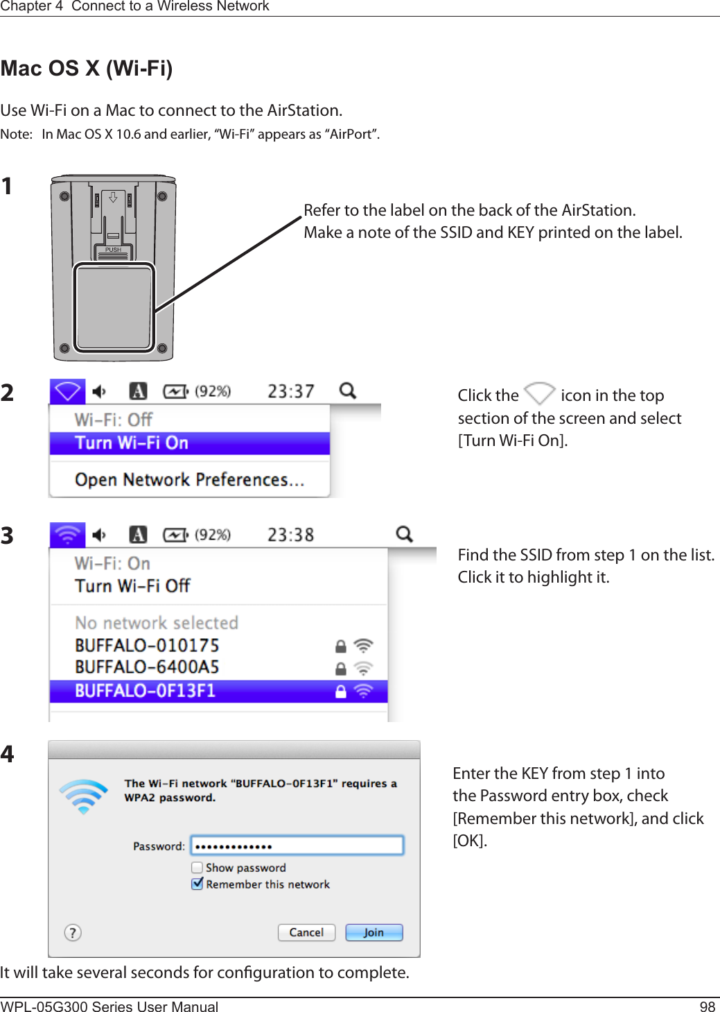 WPL-05G300 Series User Manual 98Chapter 4  Connect to a Wireless Network Mac OS X (Wi-Fi)Use Wi-Fi on a Mac to connect to the AirStation.Note:  In Mac OS X 10.6 and earlier, “Wi-Fi” appears as “AirPort”.1234It will take several seconds for conguration to complete.Refer to the label on the back of the AirStation.Make a note of the SSID and KEY printed on the label.Click the   icon in the top section of the screen and select [Turn Wi-Fi On].Find the SSID from step 1 on the list.  Click it to highlight it.Enter the KEY from step 1 into the Password entry box, check [Remember this network], and click [OK].