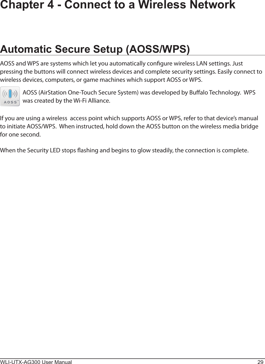 WLI-UTX-AG300 User Manual 29Chapter 4 - Connect to a Wireless NetworkAutomatic Secure Setup (AOSS/WPS)AOSS and WPS are systems which let you automatically congure wireless LAN settings. Just pressing the buttons will connect wireless devices and complete security settings. Easily connect to wireless devices, computers, or game machines which support AOSS or WPS.AOSS (AirStation One-Touch Secure System) was developed by Bualo Technology.  WPS was created by the Wi-Fi Alliance.If you are using a wireless  access point which supports AOSS or WPS, refer to that device’s manual to initiate AOSS/WPS.  When instructed, hold down the AOSS button on the wireless media bridge for one second.When the Security LED stops ashing and begins to glow steadily, the connection is complete.