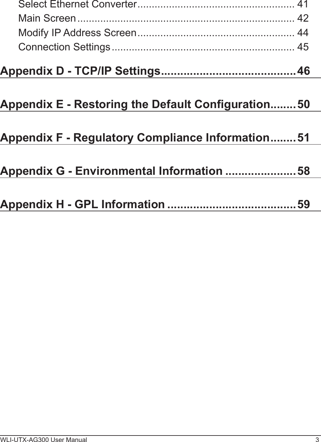 WLI-UTX-AG300 User Manual 3Select Ethernet Converter ....................................................... 41Main Screen ............................................................................ 42Modify IP Address Screen ....................................................... 44Connection Settings ................................................................ 45Appendix D - TCP/IP Settings ..........................................46Appendix E - Restoring the Default Conguration ........50Appendix F - Regulatory Compliance Information ........51Appendix G - Environmental Information ......................58Appendix H - GPL Information ........................................59