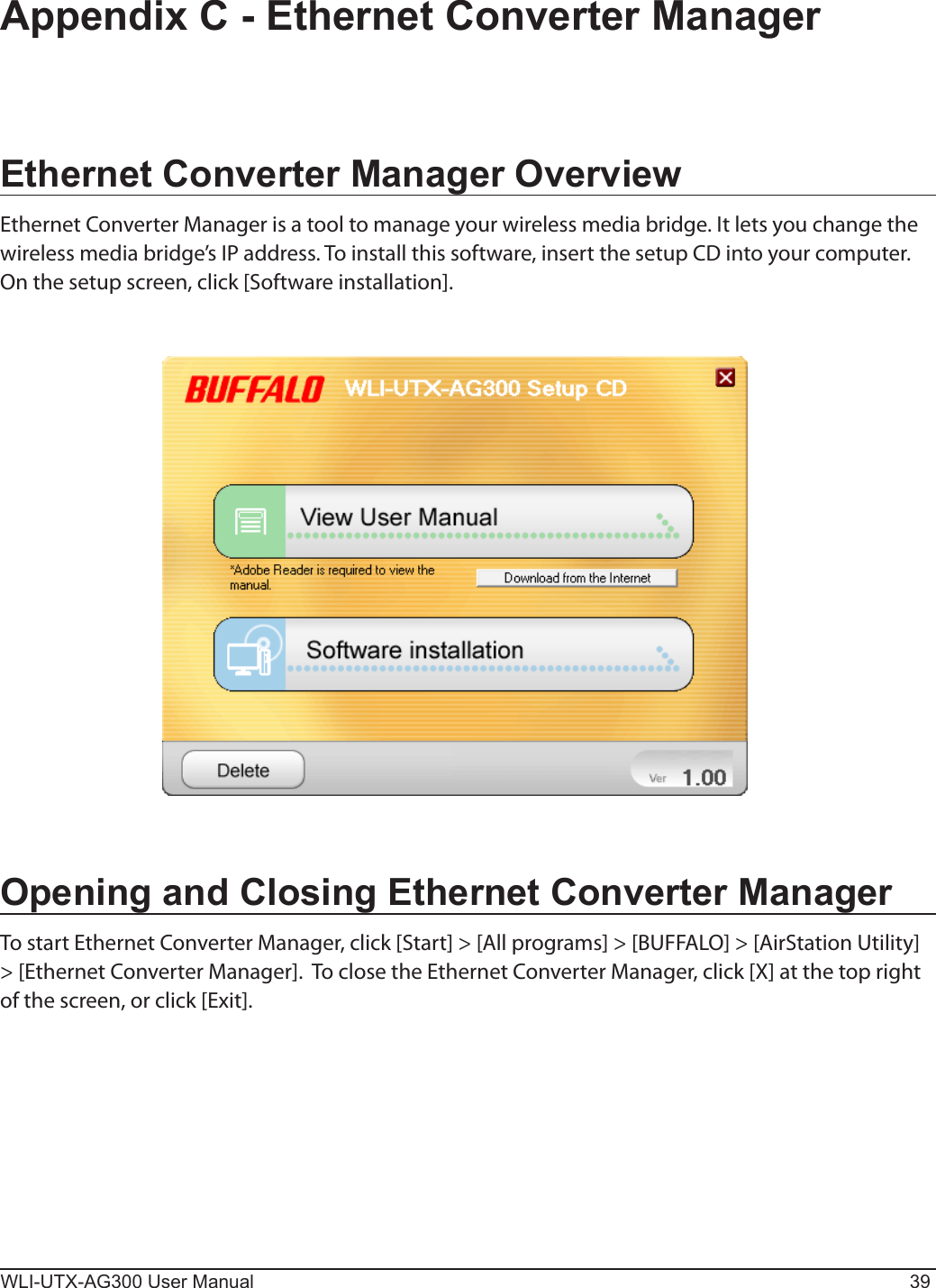 WLI-UTX-AG300 User Manual 39Ethernet Converter Manager OverviewEthernet Converter Manager is a tool to manage your wireless media bridge. It lets you change the wireless media bridge’s IP address. To install this software, insert the setup CD into your computer. On the setup screen, click [Software installation].Appendix C - Ethernet Converter ManagerOpening and Closing Ethernet Converter ManagerTo start Ethernet Converter Manager, click [Start] &gt; [All programs] &gt; [BUFFALO] &gt; [AirStation Utility] &gt; [Ethernet Converter Manager].  To close the Ethernet Converter Manager, click [X] at the top right of the screen, or click [Exit].