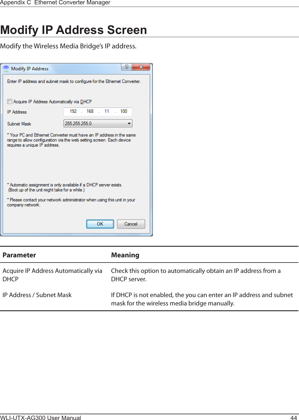 WLI-UTX-AG300 User Manual 44Appendix C  Ethernet Converter ManagerModify IP Address ScreenModify the Wireless Media Bridge’s IP address.Parameter MeaningAcquire IP Address Automatically via DHCPCheck this option to automatically obtain an IP address from a DHCP server.IP Address / Subnet Mask If DHCP is not enabled, the you can enter an IP address and subnet mask for the wireless media bridge manually.