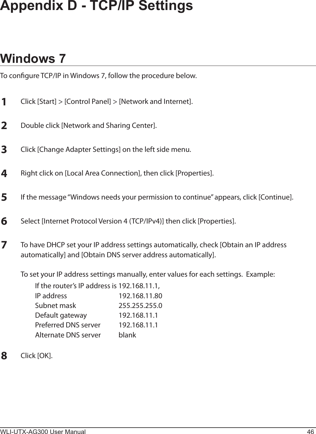 WLI-UTX-AG300 User Manual 46Appendix D - TCP/IP SettingsWindows 7To congure TCP/IP in Windows 7, follow the procedure below.1Click [Start] &gt; [Control Panel] &gt; [Network and Internet].2Double click [Network and Sharing Center].3Click [Change Adapter Settings] on the left side menu.4Right click on [Local Area Connection], then click [Properties].5If the message “Windows needs your permission to continue” appears, click [Continue].6Select [Internet Protocol Version 4 (TCP/IPv4)] then click [Properties].7To have DHCP set your IP address settings automatically, check [Obtain an IP address automatically] and [Obtain DNS server address automatically].  To set your IP address settings manually, enter values for each settings.  Example:  If the router’s IP address is 192.168.11.1,  IP address  192.168.11.80  Subnet mask  255.255.255.0  Default gateway  192.168.11.1  Preferred DNS server  192.168.11.1  Alternate DNS server  blank8Click [OK].