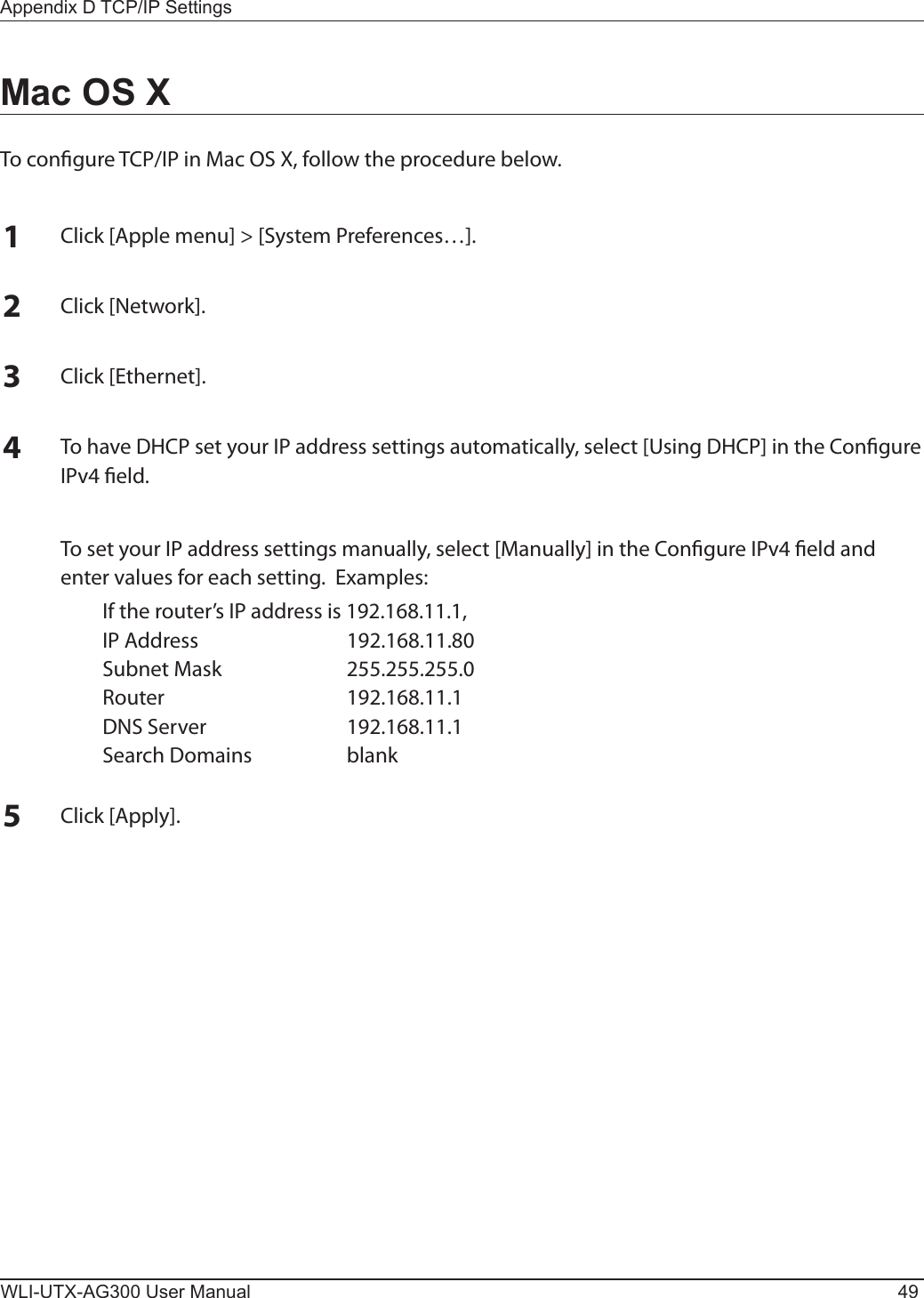 Appendix D TCP/IP SettingsWLI-UTX-AG300 User Manual 49Mac OS XTo congure TCP/IP in Mac OS X, follow the procedure below.1Click [Apple menu] &gt; [System Preferences…].2Click [Network].3Click [Ethernet].4To have DHCP set your IP address settings automatically, select [Using DHCP] in the Congure IPv4 eld.  To set your IP address settings manually, select [Manually] in the Congure IPv4 eld and enter values for each setting.  Examples:  If the router’s IP address is 192.168.11.1,  IP Address  192.168.11.80  Subnet Mask  255.255.255.0  Router  192.168.11.1  DNS Server  192.168.11.1  Search Domains  blank5Click [Apply].