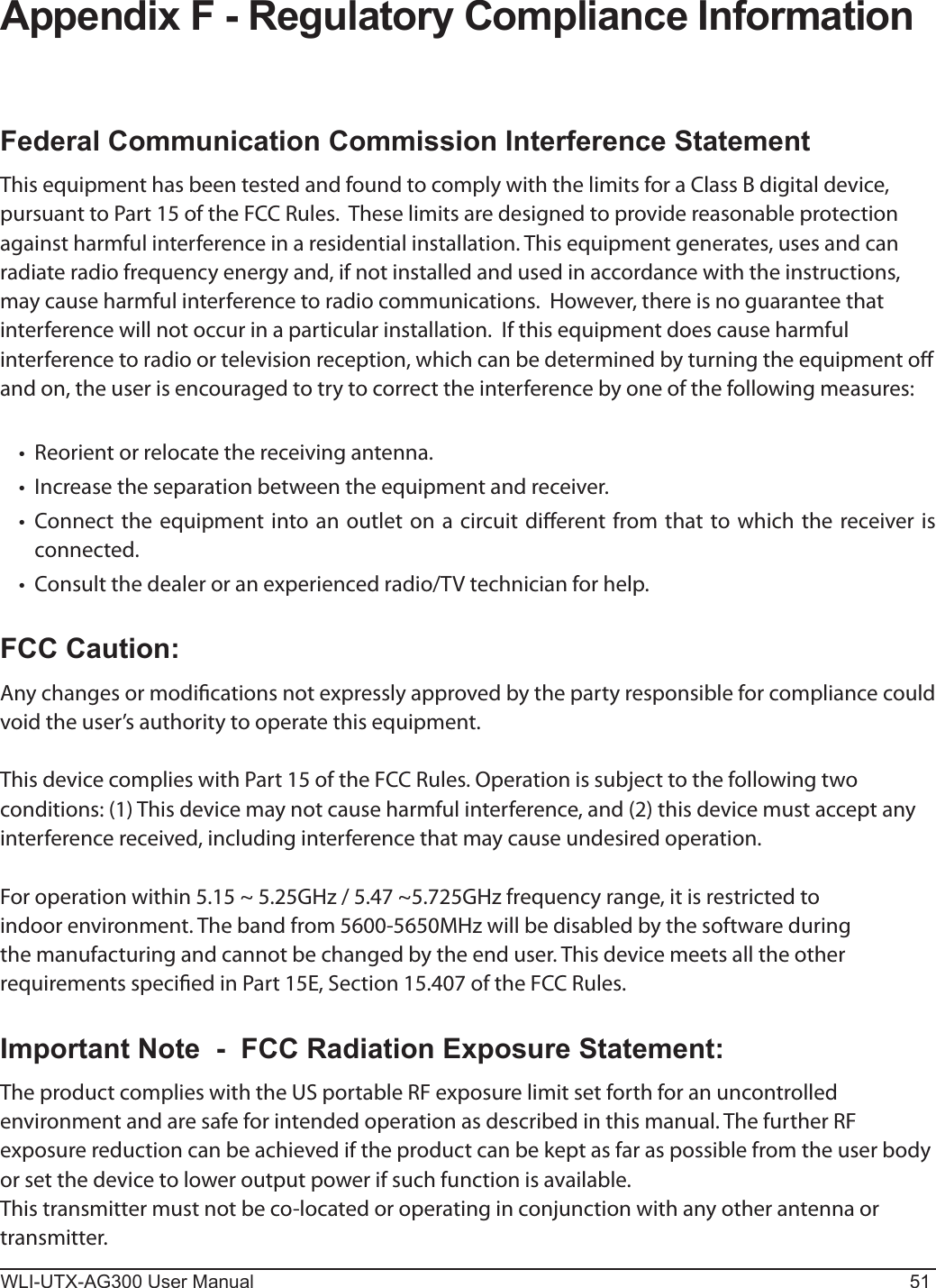 WLI-UTX-AG300 User Manual 51Appendix F - Regulatory Compliance InformationFederal Communication Commission Interference StatementThis equipment has been tested and found to comply with the limits for a Class B digital device, pursuant to Part 15 of the FCC Rules.  These limits are designed to provide reasonable protection against harmful interference in a residential installation. This equipment generates, uses and can radiate radio frequency energy and, if not installed and used in accordance with the instructions, may cause harmful interference to radio communications.  However, there is no guarantee that interference will not occur in a particular installation.  If this equipment does cause harmful interference to radio or television reception, which can be determined by turning the equipment o and on, the user is encouraged to try to correct the interference by one of the following measures: •  Reorient or relocate the receiving antenna.•  Increase the separation between the equipment and receiver.•   Connect the equipment into an outlet on a circuit dierent from that to which the receiver is connected.•   Consult the dealer or an experienced radio/TV technician for help.FCC Caution:Any changes or modications not expressly approved by the party responsible for compliance could void the user’s authority to operate this equipment.This device complies with Part 15 of the FCC Rules. Operation is subject to the following two conditions: (1) This device may not cause harmful interference, and (2) this device must accept any interference received, including interference that may cause undesired operation.For operation within 5.15 ~ 5.25GHz / 5.47 ~5.725GHz frequency range, it is restricted to indoor environment. The band from 5600-5650MHz will be disabled by the software during the manufacturing and cannot be changed by the end user. This device meets all the other requirements specied in Part 15E, Section 15.407 of the FCC Rules.Important Note  -  FCC Radiation Exposure Statement:The product complies with the US portable RF exposure limit set forth for an uncontrolled environment and are safe for intended operation as described in this manual. The further RF exposure reduction can be achieved if the product can be kept as far as possible from the user body or set the device to lower output power if such function is available.This transmitter must not be co-located or operating in conjunction with any other antenna or transmitter.