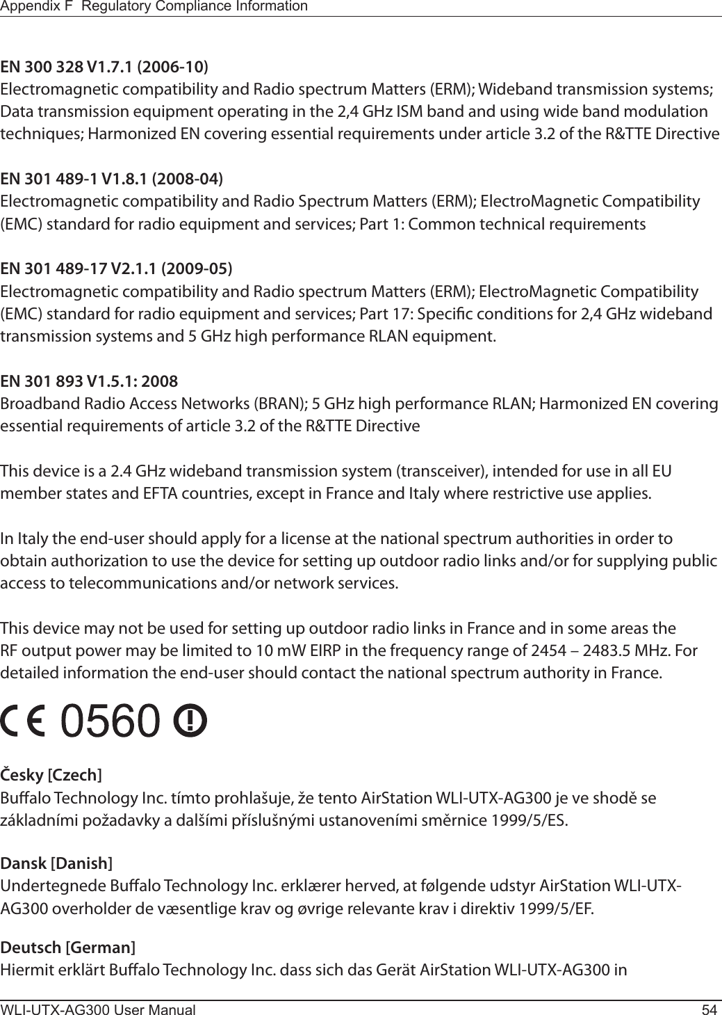 WLI-UTX-AG300 User Manual 54Appendix F  Regulatory Compliance InformationEN 300 328 V1.7.1 (2006-10)Electromagnetic compatibility and Radio spectrum Matters (ERM); Wideband transmission systems; Data transmission equipment operating in the 2,4 GHz ISM band and using wide band modulation techniques; Harmonized EN covering essential requirements under article 3.2 of the R&amp;TTE DirectiveEN 301 489-1 V1.8.1 (2008-04)Electromagnetic compatibility and Radio Spectrum Matters (ERM); ElectroMagnetic Compatibility (EMC) standard for radio equipment and services; Part 1: Common technical requirementsEN 301 489-17 V2.1.1 (2009-05)Electromagnetic compatibility and Radio spectrum Matters (ERM); ElectroMagnetic Compatibility (EMC) standard for radio equipment and services; Part 17: Specic conditions for 2,4 GHz wideband transmission systems and 5 GHz high performance RLAN equipment.EN 301 893 V1.5.1: 2008Broadband Radio Access Networks (BRAN); 5 GHz high performance RLAN; Harmonized EN covering essential requirements of article 3.2 of the R&amp;TTE DirectiveThis device is a 2.4 GHz wideband transmission system (transceiver), intended for use in all EU member states and EFTA countries, except in France and Italy where restrictive use applies.In Italy the end-user should apply for a license at the national spectrum authorities in order to obtain authorization to use the device for setting up outdoor radio links and/or for supplying public access to telecommunications and/or network services.This device may not be used for setting up outdoor radio links in France and in some areas the RF output power may be limited to 10 mW EIRP in the frequency range of 2454 – 2483.5 MHz. For detailed information the end-user should contact the national spectrum authority in France.Česky [Czech]Bualo Technology Inc. tímto prohlašuje, že tento AirStation WLI-UTX-AG300 je ve shodě se základními požadavky a dalšími příslušnými ustanoveními směrnice 1999/5/ES.Dansk [Danish]Undertegnede Bualo Technology Inc. erklærer herved, at følgende udstyr AirStation WLI-UTX-AG300 overholder de væsentlige krav og øvrige relevante krav i direktiv 1999/5/EF.Deutsch [German]Hiermit erklärt Bualo Technology Inc. dass sich das Gerät AirStation WLI-UTX-AG300 in 