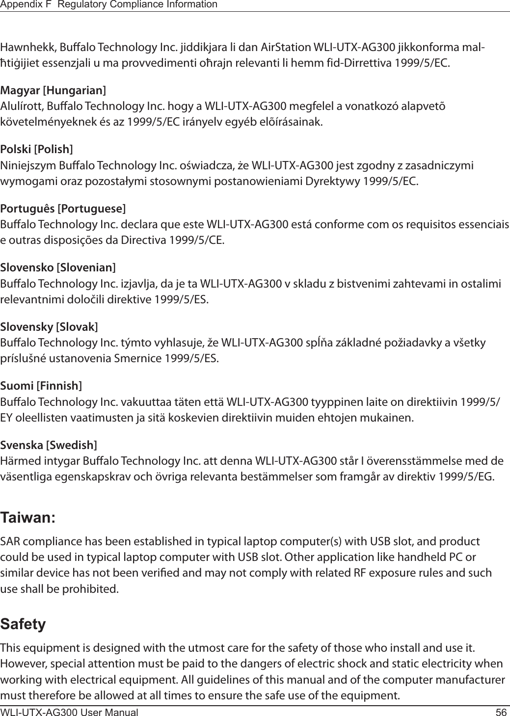 WLI-UTX-AG300 User Manual 56Appendix F  Regulatory Compliance InformationHawnhekk, Bualo Technology Inc. jiddikjara li dan AirStation WLI-UTX-AG300 jikkonforma mal-ħtiġijiet essenzjali u ma provvedimenti oħrajn relevanti li hemm fid-Dirrettiva 1999/5/EC.Magyar [Hungarian]Alulírott, Bualo Technology Inc. hogy a WLI-UTX-AG300 megfelel a vonatkozó alapvetõ követelményeknek és az 1999/5/EC irányelv egyéb elõírásainak.Polski [Polish]Niniejszym Bualo Technology Inc. oświadcza, że WLI-UTX-AG300 jest zgodny z zasadniczymi wymogami oraz pozostałymi stosownymi postanowieniami Dyrektywy 1999/5/EC.Português [Portuguese]Bualo Technology Inc. declara que este WLI-UTX-AG300 está conforme com os requisitos essenciais e outras disposições da Directiva 1999/5/CE.Slovensko [Slovenian]Bualo Technology Inc. izjavlja, da je ta WLI-UTX-AG300 v skladu z bistvenimi zahtevami in ostalimi relevantnimi določili direktive 1999/5/ES.Slovensky [Slovak]Bualo Technology Inc. týmto vyhlasuje, že WLI-UTX-AG300 spĺňa základné požiadavky a všetky príslušné ustanovenia Smernice 1999/5/ES.Suomi [Finnish]Bualo Technology Inc. vakuuttaa täten että WLI-UTX-AG300 tyyppinen laite on direktiivin 1999/5/EY oleellisten vaatimusten ja sitä koskevien direktiivin muiden ehtojen mukainen.Svenska [Swedish]Härmed intygar Bualo Technology Inc. att denna WLI-UTX-AG300 står I överensstämmelse med de väsentliga egenskapskrav och övriga relevanta bestämmelser som framgår av direktiv 1999/5/EG.Taiwan:SAR compliance has been established in typical laptop computer(s) with USB slot, and product could be used in typical laptop computer with USB slot. Other application like handheld PC or similar device has not been veried and may not comply with related RF exposure rules and such use shall be prohibited.SafetyThis equipment is designed with the utmost care for the safety of those who install and use it. However, special attention must be paid to the dangers of electric shock and static electricity when working with electrical equipment. All guidelines of this manual and of the computer manufacturer must therefore be allowed at all times to ensure the safe use of the equipment.