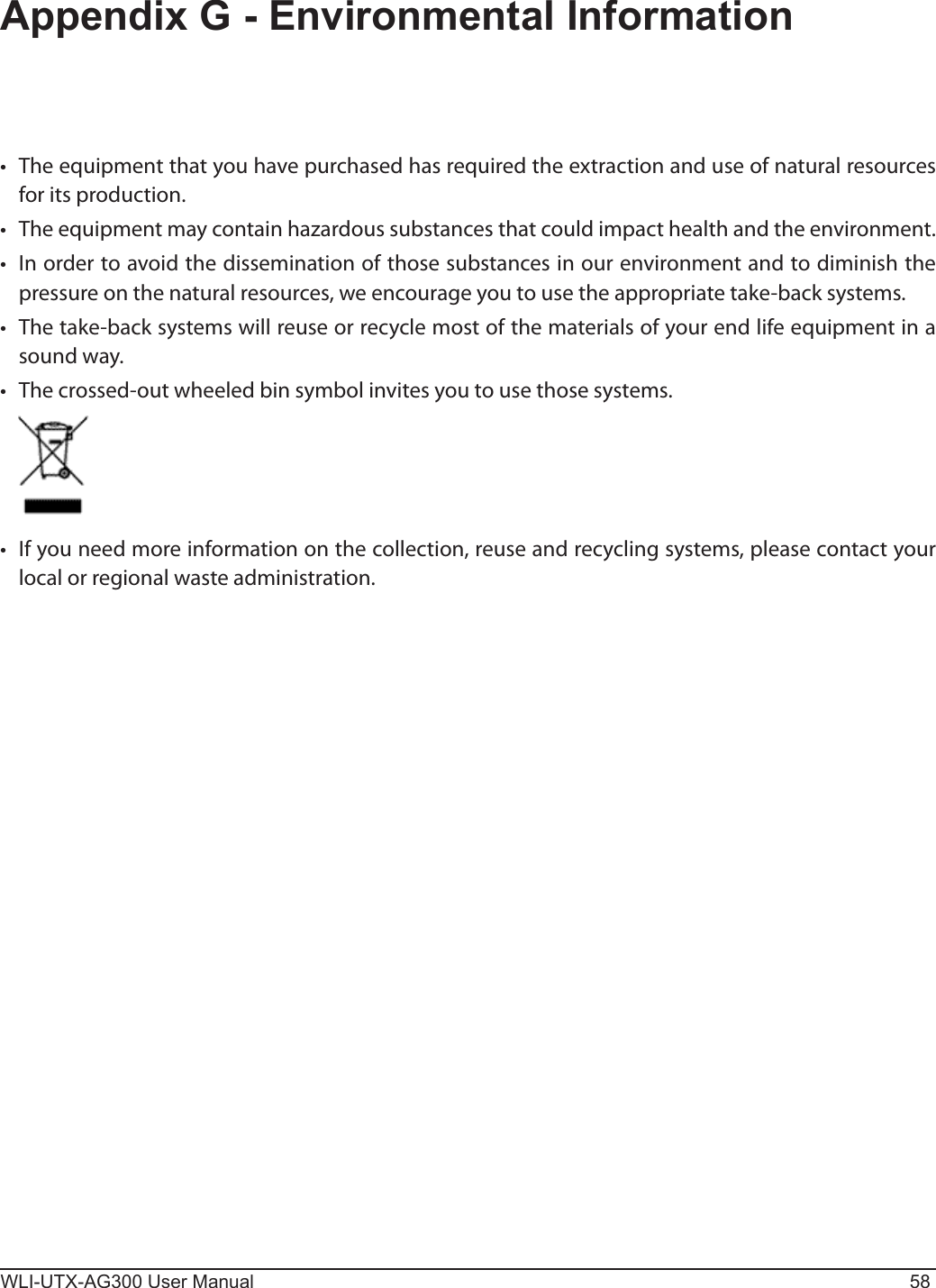 WLI-UTX-AG300 User Manual 58Appendix G - Environmental Information•  The equipment that you have purchased has required the extraction and use of natural resources for its production.•  The equipment may contain hazardous substances that could impact health and the environment.•  In order to avoid the dissemination of those substances in our environment and to diminish the pressure on the natural resources, we encourage you to use the appropriate take-back systems.•  The take-back systems will reuse or recycle most of the materials of your end life equipment in a sound way.•  The crossed-out wheeled bin symbol invites you to use those systems.•  If you need more information on the collection, reuse and recycling systems, please contact your local or regional waste administration.