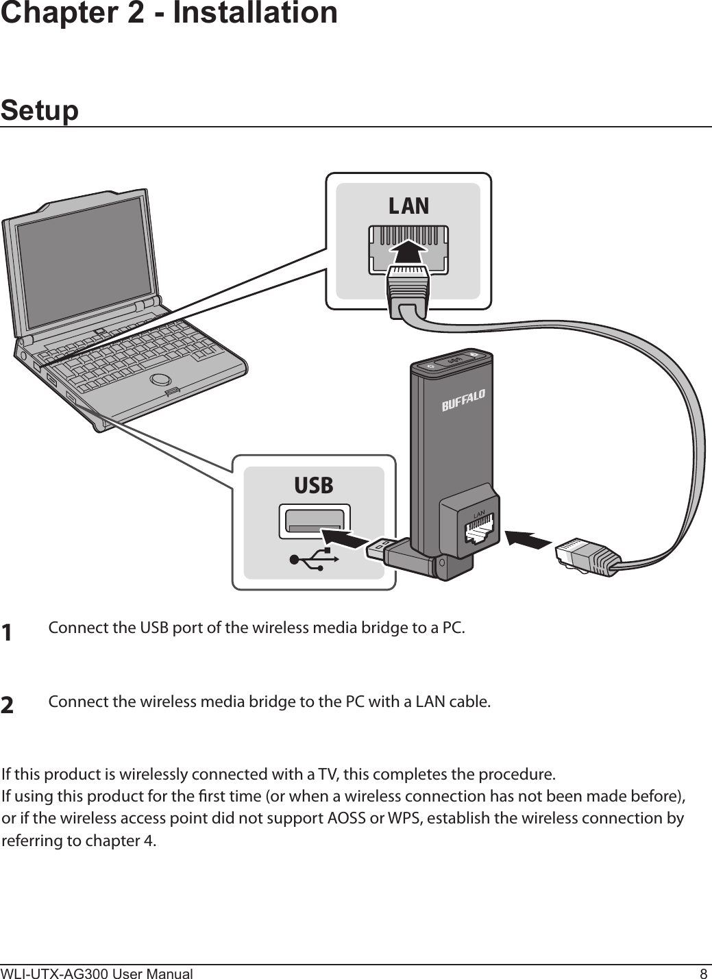 WLI-UTX-AG300 User Manual 8Chapter 2 - InstallationSetup1Connect the USB port of the wireless media bridge to a PC.2Connect the wireless media bridge to the PC with a LAN cable.USBLANIf this product is wirelessly connected with a TV, this completes the procedure.If using this product for the rst time (or when a wireless connection has not been made before), or if the wireless access point did not support AOSS or WPS, establish the wireless connection by referring to chapter 4.