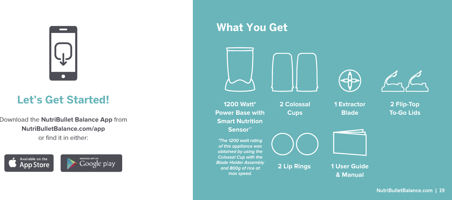 Let&rsquo;s Get Started!Download the NutriBullet Balance App from  NutriBulletBalance.com/app or ﬁnd it in either: What You Get1200 Watt*  Power Base with Smart NutritionSensor&trade;1 User Guide  &amp; Manual2 Colossal Cups1 Extractor Blade2 Flip-Top  To-Go Lids2 Lip Rings*The 1200 watt rating of this appliance was obtained by using the Colossal Cup with the Blade Holder Assembly and 800g of rice at max speed. NutriBulletBalance.com  |  19