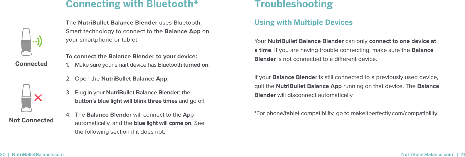 Connecting with Bluetooth* The NutriBullet Balance Blender uses Bluetooth Smart technology to connect to the Balance App on your smartphone or tablet.  To connect the Balance Blender to your device: 1.  Make sure your smart device has Bluetooth turned on.  2.  Open the NutriBullet Balance App.  3.   Plug in your NutriBullet Balance Blender; the button&rsquo;s blue light will blink three times and go o.4.   The Balance Blender will connect to the App automatically, and the blue light will come on. See the following section if it does not.ConnectedNot ConnectedTroubleshootingUsing with Multiple Devices Your NutriBullet Balance Blender can only connect to one device at a time. If you are having trouble connecting, make sure the Balance Blender is not connected to a dierent device. If your Balance Blender is still connected to a previously used device, quit the NutriBullet Balance App running on that device. The Balance Blender will disconnect automatically.*For phone/tablet compatibility, go to makeitperfectly.com/compatibility.20  |  NutriBulletBalance.com  NutriBulletBalance.com   |  21