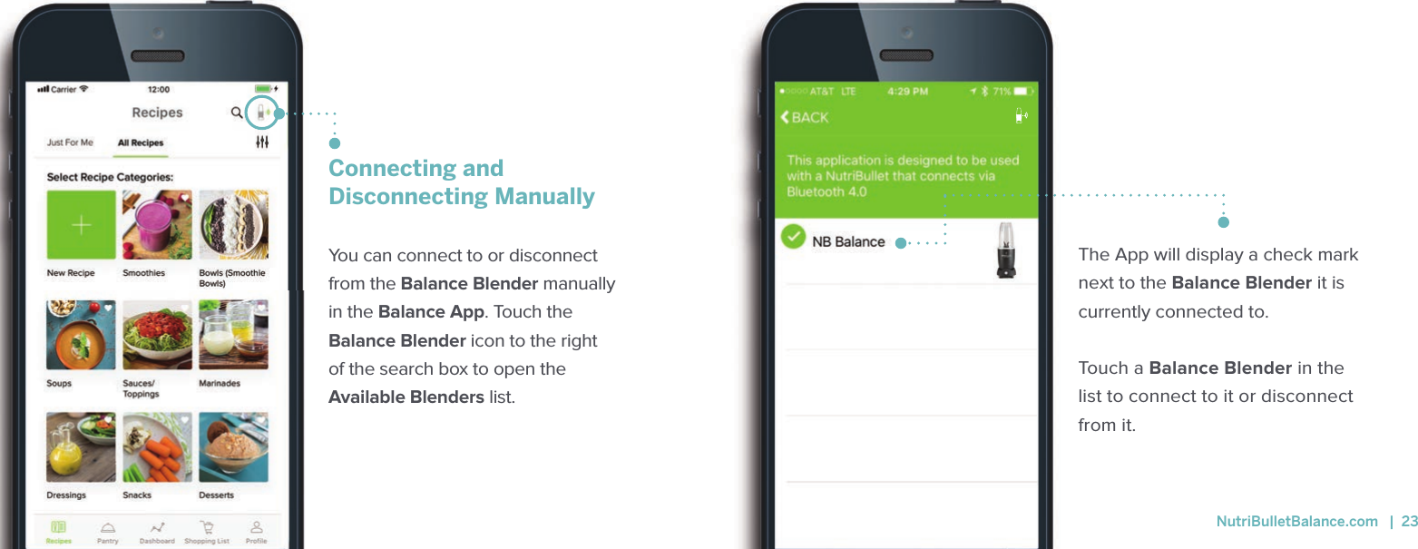 Connecting andDisconnecting Manually You can connect to or disconnect from the Balance Blender manually in the Balance App. Touch the Balance Blender icon to the right of the search box to open the Available Blenders list. The App will display a check mark next to the Balance Blender it is currently connected to. Touch a Balance Blender in the list to connect to it or disconnect from it.  NutriBulletBalance.com   |  23