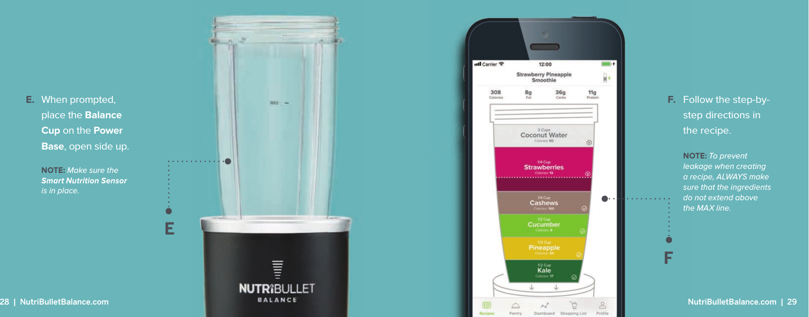E. When prompted, place the Balance Cup on the Power Base, open side up.EFF. Follow the step-by-step directions in the recipe.NOTE: To prevent leakage when creating a recipe, ALWAYS make sure that the ingredients do not extend above the MAX line.NOTE: Make sure the Smart Nutrition Sensor is in place.28  |  NutriBulletBalance.com  NutriBulletBalance.com  |  29