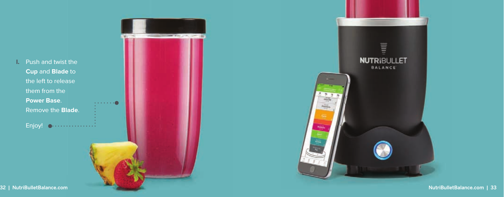 I.  Push and twist the Cup and Blade to the left to release them from the Power Base. Remove the Blade.  Enjoy!32  |  NutriBulletBalance.com  NutriBulletBalance.com  |  33