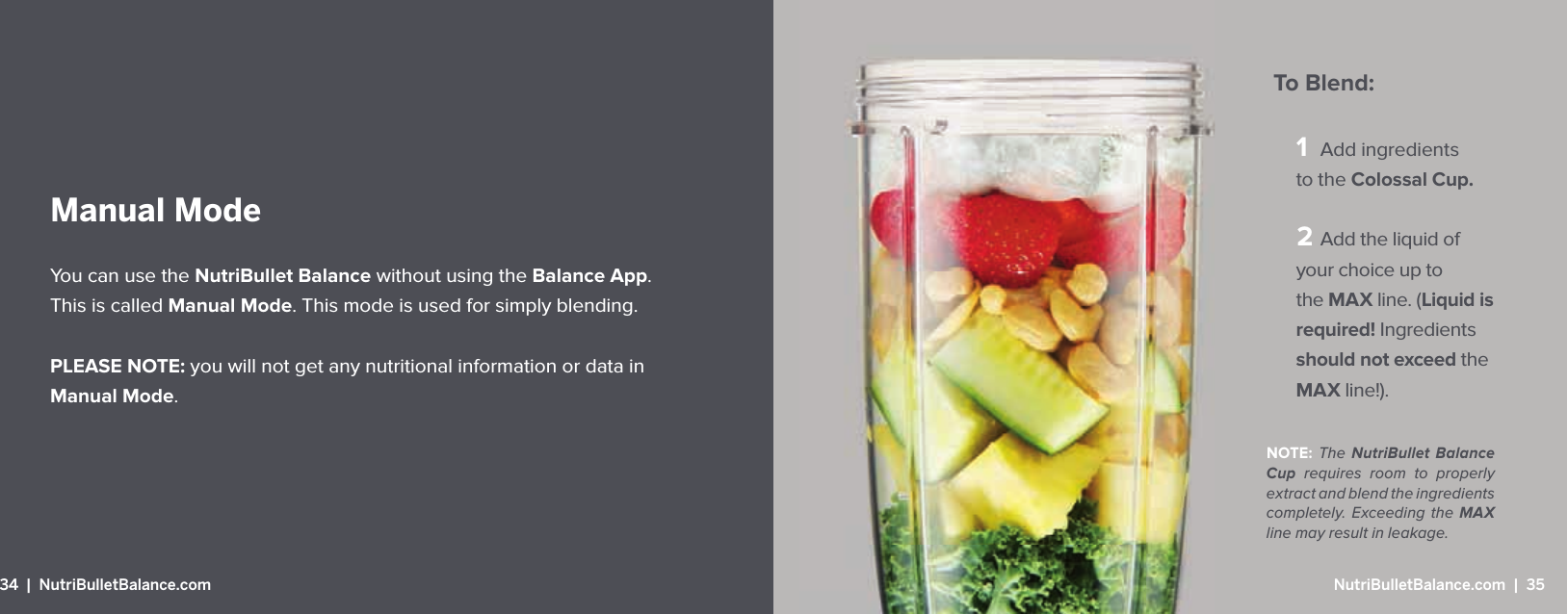 1 Add ingredients to the Colossal Cup.  Add the liquid of your choice up to the MAX line. (Liquid is required! Ingredients should not exceed the MAX line!).To Blend:NOTE: The  NutriBullet Balance Cup requires room to properly extract and blend the ingredients completely. Exceeding the MAXline may result in leakage.Manual ModeYou can use the NutriBullet Balance without using the Balance App. This is called Manual Mode. This mode is used for simply blending. PLEASE NOTE: you will not get any nutritional information or data in Manual Mode.34  |  NutriBulletBalance.com  NutriBulletBalance.com  |  35