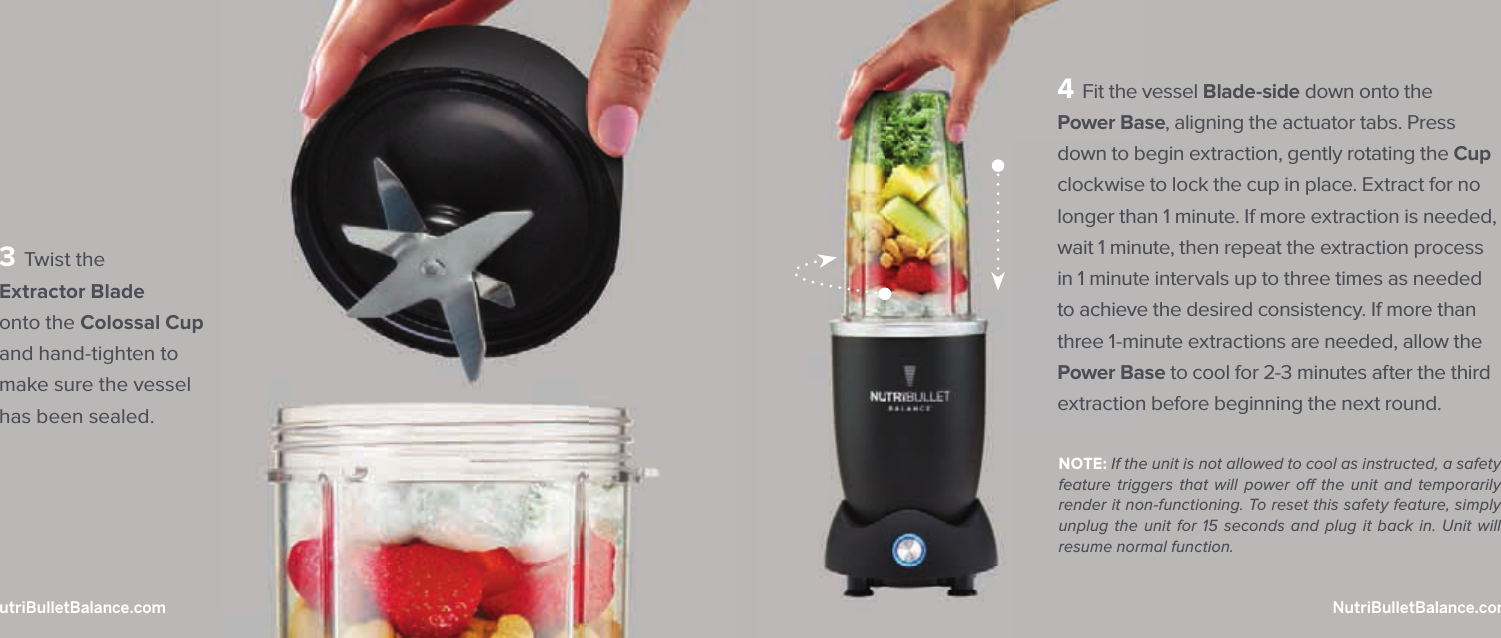 4 Fit the vessel Blade-side down onto the Power Base, aligning the actuator tabs. Press down to begin extraction, gently rotating the Cup clockwise to lock the cup in place. Extract for no longer than 1 minute. If more extraction is needed, wait 1 minute, then repeat the extraction process in 1 minute intervals up to three times as needed to achieve the desired consistency. If more than three 1-minute extractions are needed, allow the Power Base to cool for 2-3 minutes after the third extraction before beginning the next round.NOTE: If the unit is not allowed to cool as instructed, a safety feature triggers that will power o  the unit and temporarily render it non-functioning. To reset this safety feature, simply unplug the unit for 15 seconds and plug it back in. Unit will resume normal function.3 Twist the Extractor Blade onto the Colossal Cup and hand-tighten to make sure the vessel has been sealed.36  |  NutriBulletBalance.com  NutriBulletBalance.com  |  37