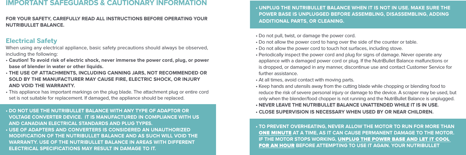 FOR YOUR SAFETY, CAREFULLY READ ALL INSTRUCTIONS BEFORE OPERATING YOUR NUTRIBULLET BALANCE.IMPORTANT SAFEGUARDS &amp; CAUTIONARY INFORMATION &bull;  UNPLUG THE NUTRIBULLET BALANCE WHEN IT IS NOT IN USE. MAKE SURE THE POWER BASE IS UNPLUGGED BEFORE ASSEMBLING, DISASSEMBLING, ADDING ADDITIONAL PARTS, OR CLEANING. &bull; Do not pull, twist, or damage the power cord.&bull; Do not allow the power cord to hang over the side of the counter or table.&bull; Do not allow the power cord to touch hot surfaces, including stove.&bull;  Periodically inspect the power cord and plug for signs of damage. Never operate any appliance with a damaged power cord or plug. If the NutriBullet Balance malfunctions or is dropped, or damaged in any manner, discontinue use and contact Customer Service for further assistance. &bull; At all times, avoid contact with moving parts.&bull;  Keep hands and utensils away from the cutting blade while chopping or blending food to reduce the risk of severe personal injury or damage to the device. A scraper may be used, but only when the blender/food chopper is not running and the NutriBullet Balance is unplugged.&bull; NEVER LEAVE THE NUTRIBULLET BALANCE UNATTENDED WHILE IT IS IN USE. &bull; CLOSE SUPERVISION IS NECESSARY WHEN USED BY OR NEAR CHILDREN.&bull;  TO PREVENT OVERHEATING, NEVER ALLOW THE MOTOR TO RUN FOR MORE THAN ONE MINUTE AT A TIME, AS IT CAN CAUSE PERMANENT DAMAGE TO THE MOTOR. IF THE MOTOR STOPS WORKING, UNPLUG THE POWER BASE AND LET IT COOL FOR AN HOUR BEFORE ATTEMPTING TO USE IT AGAIN. YOUR NUTRIBULLET Electrical SafetyWhen using any electrical appliance, basic safety precautions should always be observed, including the following:&bull;  Caution! To avoid risk of electric shock, never immerse the power cord, plug, or power base of blender in water or other liquids.&bull;  THE USE OF ATTACHMENTS, INCLUDING CANNING JARS, NOT RECOMMENDED OR SOLD BY THE MANUFACTURER MAY CAUSE FIRE, ELECTRIC SHOCK, OR INJURY AND VOID THE WARRANTY.&bull;  This appliance has important markings on the plug blade. The attachment plug or entire cord set is not suitable for replacement. If damaged, the appliance should be replaced.&bull;  DO NOT USE THE NUTRIBULLET BALANCE WITH ANY TYPE OF ADAPTOR OR VOLTAGE CONVERTER DEVICE.  IT IS MANUFACTURED IN COMPLIANCE WITH US AND CANADIAN ELECTRICAL STANDARDS AND PLUG TYPES.&bull;  USE OF ADAPTERS AND CONVERTERS IS CONSIDERED AN UNAUTHORIZED MODIFICATION OF THE NUTRIBULLET BALANCE AND AS SUCH WILL VOID THE WARRANTY. USE OF THE NUTRIBULLET BALANCE IN AREAS WITH DIFFERENT ELECTRICAL SPECIFICATIONS MAY RESULT IN DAMAGE TO IT.