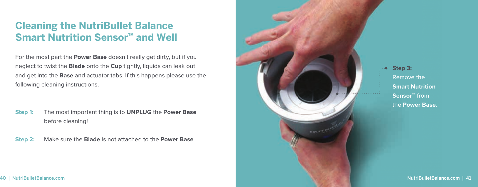 Step 3: Remove the Smart Nutrition Sensor&trade; from the Power Base.Cleaning the NutriBullet BalanceSmart Nutrition Sensor&trade; and WellFor the most part the Power Base doesn&rsquo;t really get dirty, but if you neglect to twist the Blade onto the Cup tightly, liquids can leak out and get into the Base and actuator tabs. If this happens please use the following cleaning instructions.Step 1:   The most important thing is to UNPLUG the Power Base before cleaning!Step 2:   Make sure the Blade is not attached to the Power Base. NutriBulletBalance.com  |  4140  |  NutriBulletBalance.com