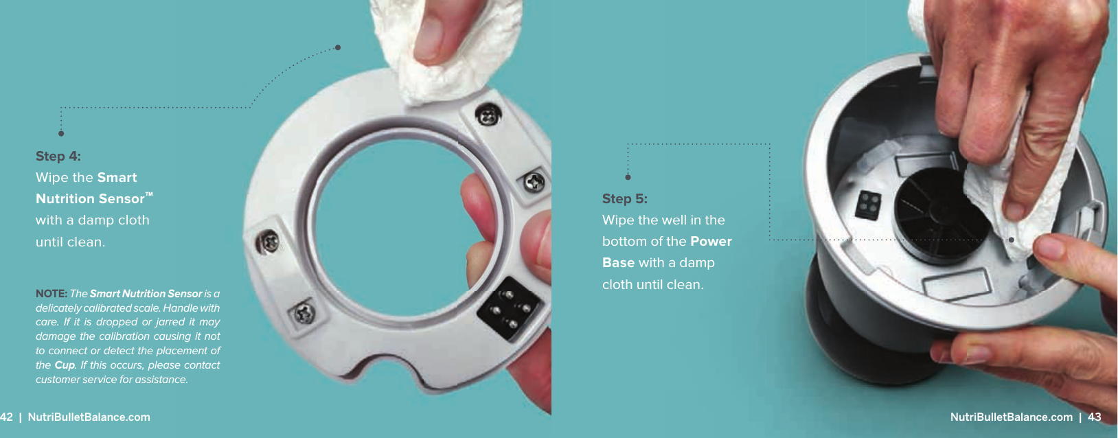 Step 5: Wipe the well in the bottom of the Power Base with a damp cloth until clean.Step 4: Wipe the Smart Nutrition Sensor&trade; with a damp cloth until clean.NOTE: The Smart Nutrition Sensor is a delicately calibrated scale. Handle with care. If it is dropped or jarred it may damage the calibration causing it not to connect or detect the placement of the Cup. If this occurs, please contact customer service for assistance. 42  |  NutriBulletBalance.com  NutriBulletBalance.com  |  43