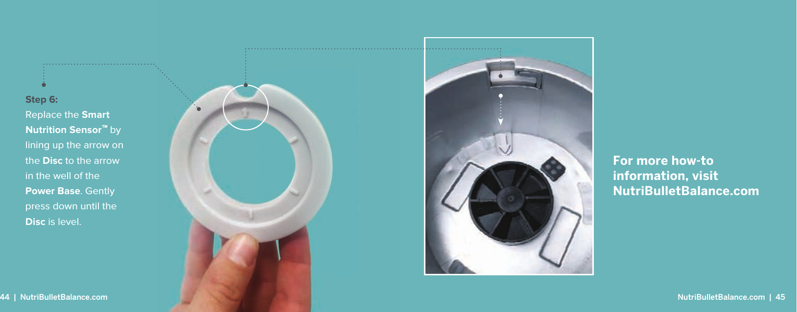 For more how-to information, visit NutriBulletBalance.comStep 6: Replace the Smart Nutrition Sensor&trade; by lining up the arrow on the Disc to the arrow in the well of the Power Base. Gently press down until the Disc is level.44  |  NutriBulletBalance.com  NutriBulletBalance.com  |  45