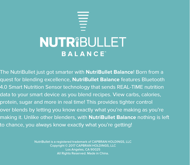 NutriBullet is a registered trademark of CAPBRAN HOLDINGS, LLCCopyright &copy; 2017 CAPBRAN HOLDINGS, LLCLos Angeles, CA 90025All Rights Reserved. Made in China.The NutriBullet just got smarter with NutriBullet Balance! Born from a quest for blending excellence, NutriBullet Balance features Bluetooth 4.0 Smart Nutrition Sensor technology that sends REAL-TIME nutrition data to your smart device as you blend recipes. View carbs, calories, protein, sugar and more in real time! This provides tighter control over blends by letting you know exactly what you&rsquo;re making as you&rsquo;re making it. Unlike other blenders, with NutriBullet Balance nothing is left to chance, you always know exactly what you&rsquo;re getting!