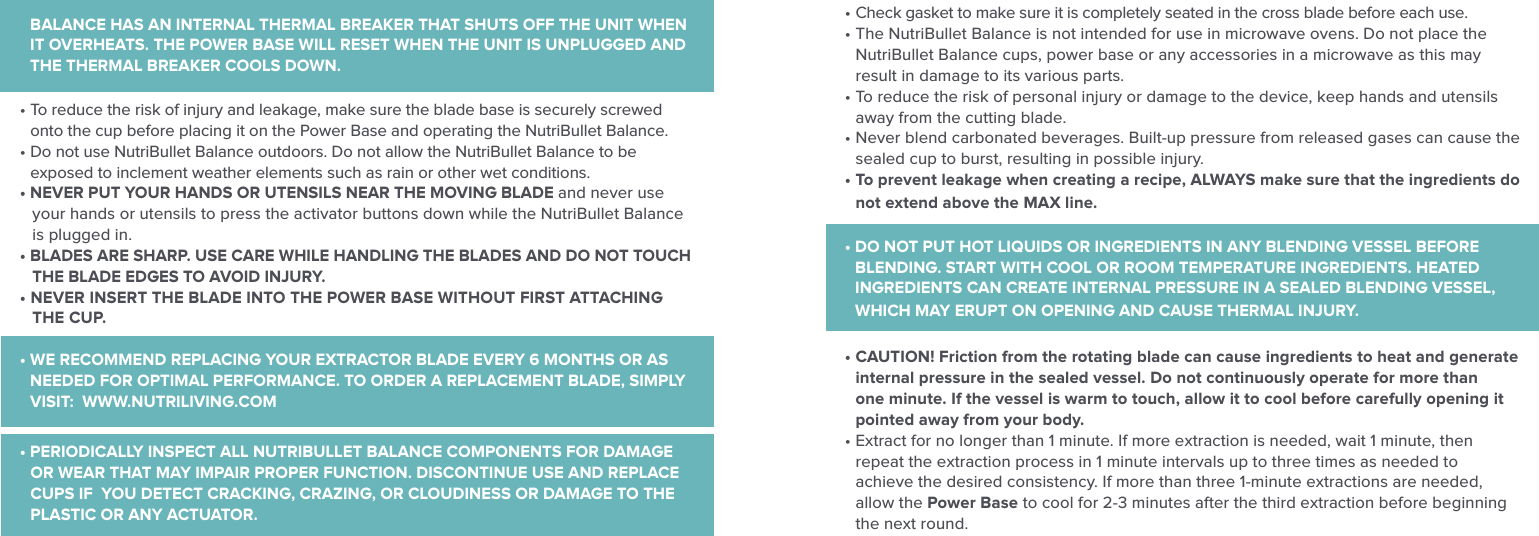 BALANCE HAS AN INTERNAL THERMAL BREAKER THAT SHUTS OFF THE UNIT WHEN IT OVERHEATS. THE POWER BASE WILL RESET WHEN THE UNIT IS UNPLUGGED AND THE THERMAL BREAKER COOLS DOWN.&bull;  To reduce the risk of injury and leakage, make sure the blade base is securely screwed onto the cup before placing it on the Power Base and operating the NutriBullet Balance.&bull;  Do not use NutriBullet Balance outdoors. Do not allow the NutriBullet Balance to be exposed to inclement weather elements such as rain or other wet conditions. &bull; NEVER PUT YOUR HANDS OR UTENSILS NEAR THE MOVING BLADE and never use your hands or utensils to press the activator buttons down while the NutriBullet Balance is plugged in. &bull; BLADES ARE SHARP. USE CARE WHILE HANDLING THE BLADES AND DO NOT TOUCH THE BLADE EDGES TO AVOID INJURY. &bull;  NEVER INSERT THE BLADE INTO THE POWER BASE WITHOUT FIRST ATTACHING THE CUP.&bull;  WE RECOMMEND REPLACING YOUR EXTRACTOR BLADE EVERY 6 MONTHS OR AS NEEDED FOR OPTIMAL PERFORMANCE. TO ORDER A REPLACEMENT BLADE, SIMPLY VISIT:  WWW.NUTRILIVING.COM&bull; PERIODICALLY INSPECT ALL NUTRIBULLET BALANCE COMPONENTS FOR DAMAGE OR WEAR THAT MAY IMPAIR PROPER FUNCTION. DISCONTINUE USE AND REPLACE CUPS IF  YOU DETECT CRACKING, CRAZING, OR CLOUDINESS OR DAMAGE TO THE PLASTIC OR ANY ACTUATOR.&bull;  Check gasket to make sure it is completely seated in the cross blade before each use.&bull;  The NutriBullet Balance is not intended for use in microwave ovens. Do not place the NutriBullet Balance cups, power base or any accessories in a microwave as this may result in damage to its various parts.&bull;  To reduce the risk of personal injury or damage to the device, keep hands and utensils away from the cutting blade.&bull;  Never blend carbonated beverages. Built-up pressure from released gases can cause the sealed cup to burst, resulting in possible injury.&bull;  To prevent leakage when creating a recipe, ALWAYS make sure that the ingredients do not extend above the MAX line.&bull;  DO NOT PUT HOT LIQUIDS OR INGREDIENTS IN ANY BLENDING VESSEL BEFORE BLENDING. START WITH COOL OR ROOM TEMPERATURE INGREDIENTS. HEATED INGREDIENTS CAN CREATE INTERNAL PRESSURE IN A SEALED BLENDING VESSEL, WHICH MAY ERUPT ON OPENING AND CAUSE THERMAL INJURY.&bull;  CAUTION! Friction from the rotating blade can cause ingredients to heat and generate internal pressure in the sealed vessel. Do not continuously operate for more than one minute. If the vessel is warm to touch, allow it to cool before carefully opening it pointed away from your body.&bull;  Extract for no longer than 1 minute. If more extraction is needed, wait 1 minute, then repeat the extraction process in 1 minute intervals up to three times as needed to achieve the desired consistency. If more than three 1-minute extractions are needed, allow the Power Base to cool for 2-3 minutes after the third extraction before beginning the next round.