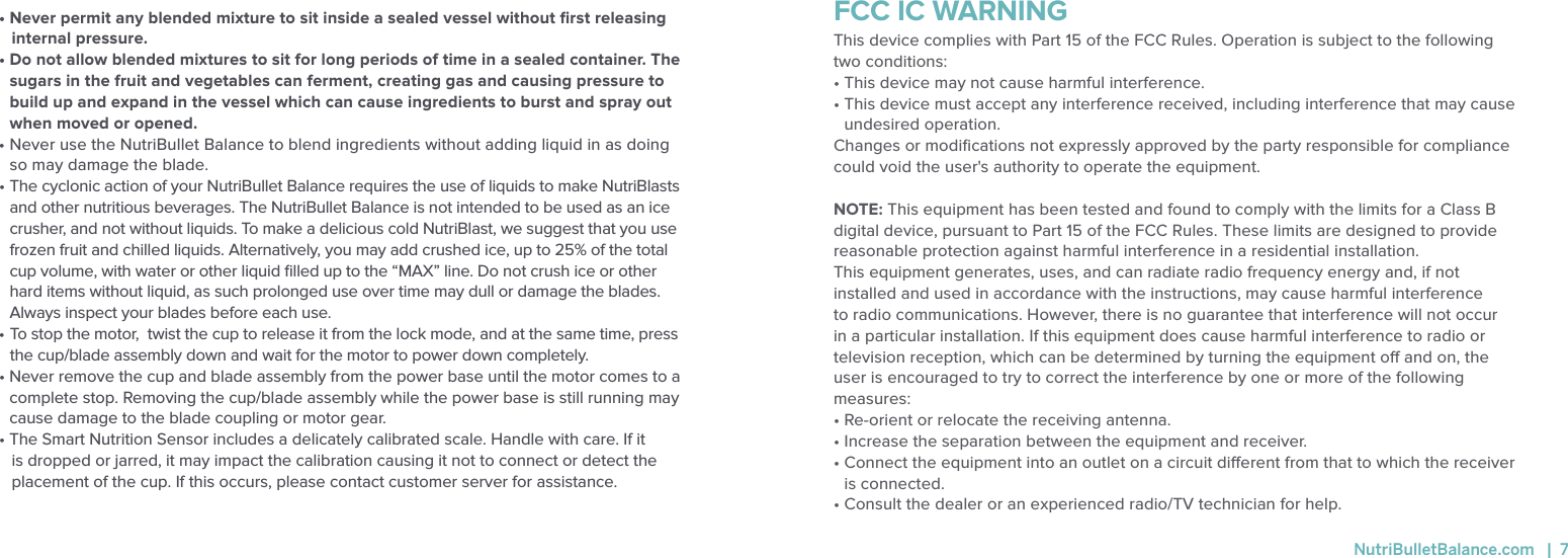 &bull; Never permit any blended mixture to sit inside a sealed vessel without ﬁrst releasing internal pressure. &bull;  Do not allow blended mixtures to sit for long periods of time in a sealed container. The sugars in the fruit and vegetables can ferment, creating gas and causing pressure to build up and expand in the vessel which can cause ingredients to burst and spray out when moved or opened. &bull;  Never use the NutriBullet Balance to blend ingredients without adding liquid in as doing so may damage the blade.&bull;  The cyclonic action of your NutriBullet Balance requires the use of liquids to make NutriBlasts and other nutritious beverages. The NutriBullet Balance is not intended to be used as an ice crusher, and not without liquids. To make a delicious cold NutriBlast, we suggest that you use frozen fruit and chilled liquids. Alternatively, you may add crushed ice, up to 25% of the total cup volume, with water or other liquid ﬁlled up to the &ldquo;MAX&rdquo; line. Do not crush ice or other hard items without liquid, as such prolonged use over time may dull or damage the blades. Always inspect your blades before each use.  &bull;  To stop the motor,  twist the cup to release it from the lock mode, and at the same time, press the cup/blade assembly down and wait for the motor to power down completely. &bull;  Never remove the cup and blade assembly from the power base until the motor comes to a complete stop. Removing the cup/blade assembly while the power base is still running may cause damage to the blade coupling or motor gear.&bull; The Smart Nutrition Sensor includes a delicately calibrated scale. Handle with care. If it is dropped or jarred, it may impact the calibration causing it not to connect or detect the placement of the cup. If this occurs, please contact customer server for assistance. FCC IC WARNINGThis device complies with Part 15 of the FCC Rules. Operation is subject to the following two conditions: &bull; This device may not cause harmful interference. &bull;  This device must accept any interference received, including interference that may cause undesired operation. Changes or modiﬁcations not expressly approved by the party responsible for compliance could void the user's authority to operate the equipment. NOTE: This equipment has been tested and found to comply with the limits for a Class B digital device, pursuant to Part 15 of the FCC Rules. These limits are designed to provide reasonable protection against harmful interference in a residential installation. This equipment generates, uses, and can radiate radio frequency energy and, if not installed and used in accordance with the instructions, may cause harmful interference to radio communications. However, there is no guarantee that interference will not occur in a particular installation. If this equipment does cause harmful interference to radio or television reception, which can be determined by turning the equipment o and on, the user is encouraged to try to correct the interference by one or more of the following measures: &bull; Re-orient or relocate the receiving antenna.&bull; Increase the separation between the equipment and receiver.&bull;  Connect the equipment into an outlet on a circuit dierent from that to which the receiver is connected.&bull; Consult the dealer or an experienced radio/TV technician for help.  NutriBulletBalance.com   |  7