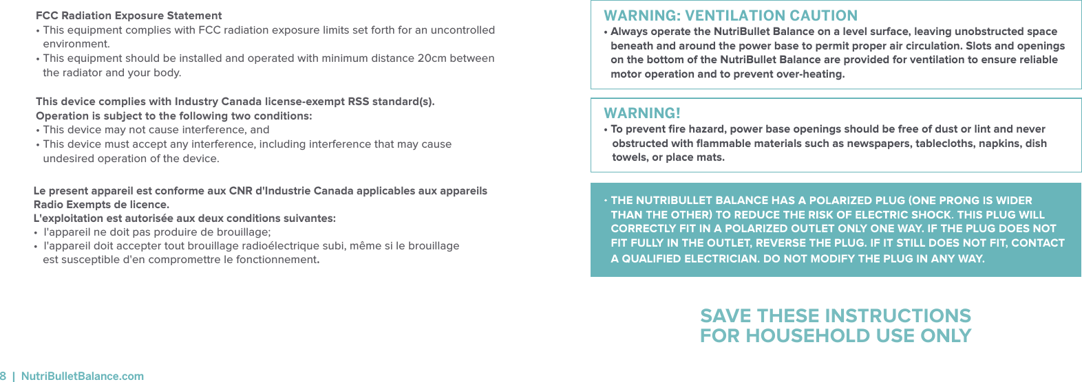 WARNING: VENTILATION CAUTION&bull;  Always operate the NutriBullet Balance on a level surface, leaving unobstructed space beneath and around the power base to permit proper air circulation. Slots and openings on the bottom of the NutriBullet Balance are provided for ventilation to ensure reliable motor operation and to prevent over-heating. WARNING! &bull; To prevent ﬁre hazard, power base openings should be free of dust or lint and never obstructed with ﬂammable materials such as newspapers, tablecloths, napkins, dish towels, or place mats.SAVE THESE INSTRUCTIONSFOR HOUSEHOLD USE ONLY THE NUTRIBULLET BALANCE HACORRECTLY FIT IN A POLARIZED OUTLET ONLY ONE WAY. IF THE PLUG DOES NOT FIT FULLY IN THE OUTLET, REVERSE THE PLUG. IF IT STILL DOES NOT FIT, CONTACT A QUALIFIED ELECTRICIAN. DO NOT MODIFY THE PLUG IN ANY WAY.FCC Radiation Exposure Statement &bull;  This equipment complies with FCC radiation exposure limits set forth for an uncontrolled environment. &bull;  This equipment should be installed and operated with minimum distance 20cm between the radiator and your body.This device complies with Industry Canada license-exempt RSS standard(s). Operation is subject to the following two conditions: &bull; This device may not cause interference, and &bull;  This device must accept any interference, including interference that may cause undesired operation of the device.8  |  NutriBulletBalance.comLe present appareil est conforme aux CNR d'Industrie Canada applicables aux appareils Radio Exempts de licence. L'exploitation est autoris&eacute;e aux deux conditions suivantes:&bull;  l'appareil ne doit pas produire de brouillage; &bull;  l'appareil doit accepter tout brouillage radio&eacute;lectrique subi, m&ecirc;me si le brouillage   est susceptible d'en compromettre le fonctionnement.