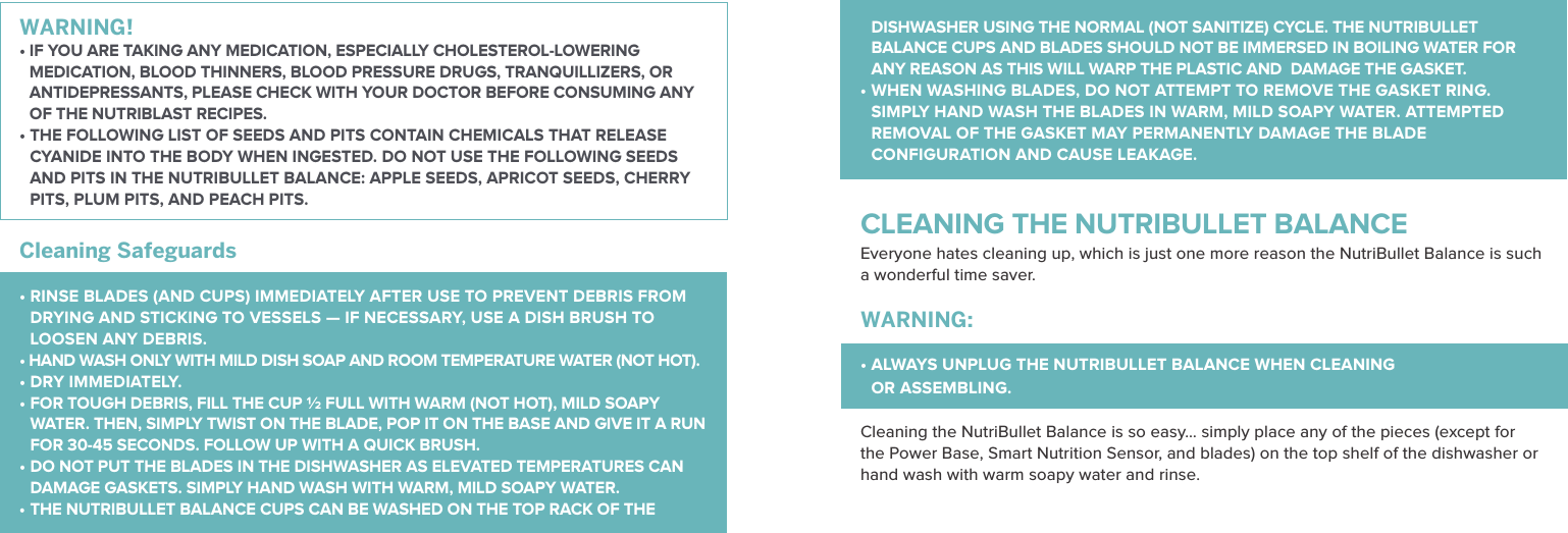 WARNING! &bull;   IF YOU ARE TAKING ANY MEDICATION, ESPECIALLY CHOLESTEROL-LOWERING MEDICATION, BLOOD THINNERS, BLOOD PRESSURE DRUGS, TRANQUILLIZERS, OR ANTIDEPRESSANTS, PLEASE CHECK WITH YOUR DOCTOR BEFORE CONSUMING ANY OF THE NUTRIBLAST RECIPES.&bull;  THE FOLLOWING LIST OF SEEDS AND PITS CONTAIN CHEMICALS THAT RELEASE CYANIDE INTO THE BODY WHEN INGESTED. DO NOT USE THE FOLLOWING SEEDS AND PITS IN THE NUTRIBULLET BALANCE: APPLE SEEDS, APRICOT SEEDS, CHERRY PITS, PLUM PITS, AND PEACH PITS.Cleaning Safeguards    &bull;  RINSE BLADES (AND CUPS) IMMEDIATELY AFTER USE TO PREVENT DEBRIS FROM DRYING AND STICKING TO VESSELS &mdash; IF NECESSARY, USE A DISH BRUSH TO LOOSEN ANY DEBRIS.&bull; HAND WASH ONLY WITH MILD DISH SOAP AND ROOM TEMPERATURE WATER (NOT HOT). &bull; DRY IMMEDIATELY.&bull;  FOR TOUGH DEBRIS, FILL THE CUP &frac12; FULL WITH WARM (NOT HOT), MILD SOAPY WATER. THEN, SIMPLY TWIST ON THE BLADE, POP IT ON THE BASE AND GIVE IT A RUN FOR 30-45 SECONDS. FOLLOW UP WITH A QUICK BRUSH.&bull;  DO NOT PUT THE BLADES IN THE DISHWASHER AS ELEVATED TEMPERATURES CAN DAMAGE GASKETS. SIMPLY HAND WASH WITH WARM, MILD SOAPY WATER. &bull;  THE NUTRIBULLET BALANCE CUPS CAN BE WASHED ON THE TOP RACK OF THE DISHWASHER USING THE NORMAL (NOT SANITIZE) CYCLE. THE NUTRIBULLET BALANCE CUPS AND BLADES SHOULD NOT BE IMMERSED IN BOILING WATER FOR ANY REASON AS THIS WILL WARP THE PLASTIC AND  DAMAGE THE GASKET.&bull;  WHEN WASHING BLADES, DO NOT ATTEMPT TO REMOVE THE GASKET RING. SIMPLY HAND WASH THE BLADES IN WARM, MILD SOAPY WATER. ATTEMPTED REMOVAL OF THE GASKET MAY PERMANENTLY DAMAGE THE BLADE CONFIGURATION AND CAUSE LEAKAGE. CLEANING THE NUTRIBULLET BALANCEEveryone hates cleaning up, which is just one more reason the NutriBullet Balance is such a wonderful time saver.   WARNING: &bull;  ALWAYS UNPLUG THE NUTRIBULLET BALANCE WHEN CLEANING  OR ASSEMBLING.  Cleaning the NutriBullet Balance is so easy&hellip; simply place any of the pieces (except for the Power Base, Smart Nutrition Sensor, and blades) on the top shelf of the dishwasher or hand wash with warm soapy water and rinse.    